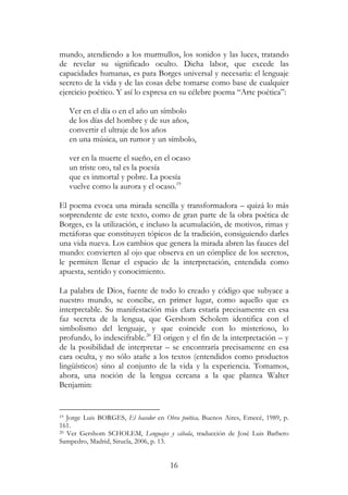 16
mundo, atendiendo a los murmullos, los sonidos y las luces, tratando
de revelar su significado oculto. Dicha labor, que excede las
capacidades humanas, es para Borges universal y necesaria: el lenguaje
secreto de la vida y de las cosas debe tomarse como base de cualquier
ejercicio poético. Y así lo expresa en su célebre poema “Arte poética”:
Ver en el día o en el año un símbolo
de los días del hombre y de sus años,
convertir el ultraje de los años
en una música, un rumor y un símbolo,
ver en la muerte el sueño, en el ocaso
un triste oro, tal es la poesía
que es inmortal y pobre. La poesía
vuelve como la aurora y el ocaso.19
El poema evoca una mirada sencilla y transformadora – quizá lo más
sorprendente de este texto, como de gran parte de la obra poética de
Borges, es la utilización, e incluso la acumulación, de motivos, rimas y
metáforas que constituyen tópicos de la tradición, consiguiendo darles
una vida nueva. Los cambios que genera la mirada abren las fauces del
mundo: convierten al ojo que observa en un cómplice de los secretos,
le permiten llenar el espacio de la interpretación, entendida como
apuesta, sentido y conocimiento.
La palabra de Dios, fuente de todo lo creado y código que subyace a
nuestro mundo, se concibe, en primer lugar, como aquello que es
interpretable. Su manifestación más clara estaría precisamente en esa
faz secreta de la lengua, que Gershom Scholem identifica con el
simbolismo del lenguaje, y que coincide con lo misterioso, lo
profundo, lo indescifrable.20
El origen y el fin de la interpretación – y
de la posibilidad de interpretar – se encontraría precisamente en esa
cara oculta, y no sólo atañe a los textos (entendidos como productos
lingüísticos) sino al conjunto de la vida y la experiencia. Tomamos,
ahora, una noción de la lengua cercana a la que plantea Walter
Benjamin:
19 Jorge Luis BORGES, El hacedor en Obra poética, Buenos Aires, Emecé, 1989, p.
161.
20 Ver Gershom SCHOLEM, Lenguajes y cábala, traducción de José Luis Barbero
Sampedro, Madrid, Siruela, 2006, p. 13.
 