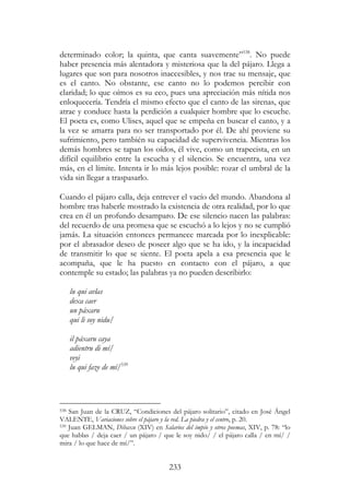233
determinado color; la quinta, que canta suavemente”538
. No puede
haber presencia más alentadora y misteriosa que la del pájaro. Llega a
lugares que son para nosotros inaccesibles, y nos trae su mensaje, que
es el canto. No obstante, ese canto no lo podemos percibir con
claridad; lo que oímos es su eco, pues una apreciación más nítida nos
enloquecería. Tendría el mismo efecto que el canto de las sirenas, que
atrae y conduce hasta la perdición a cualquier hombre que lo escuche.
El poeta es, como Ulises, aquel que se empeña en buscar el canto, y a
la vez se amarra para no ser transportado por él. De ahí proviene su
sufrimiento, pero también su capacidad de supervivencia. Mientras los
demás hombres se tapan los oídos, él vive, como un trapecista, en un
difícil equilibrio entre la escucha y el silencio. Se encuentra, una vez
más, en el límite. Intenta ir lo más lejos posible: rozar el umbral de la
vida sin llegar a traspasarlo.
Cuando el pájaro calla, deja entrever el vacío del mundo. Abandona al
hombre tras haberle mostrado la existencia de otra realidad, por lo que
crea en él un profundo desamparo. De ese silencio nacen las palabras:
del recuerdo de una promesa que se escuchó a lo lejos y no se cumplió
jamás. La situación entonces permanece marcada por lo inexplicable:
por el abrasador deseo de poseer algo que se ha ido, y la incapacidad
de transmitir lo que se siente. El poeta apela a esa presencia que le
acompaña, que le ha puesto en contacto con el pájaro, a que
contemple su estado; las palabras ya no pueden describirlo:
lu qui avlas
dexa caer
un páxaru
qui li soy nidu/
il páxaru caya
adientru di mí/
veyi
lu qui faze de mí/539
538 San Juan de la CRUZ, “Condiciones del pájaro solitario”, citado en José Ángel
VALENTE, Variaciones sobre el pájaro y la red. La piedra y el centro, p. 20.
539 Juan GELMAN, Dibaxu (XIV) en Salarios del impío y otros poemas, XIV, p. 78: “lo
que hablas / deja caer / un pájaro / que le soy nido/ / el pájaro calla / en mí/ /
mira / lo que hace de mí/”.
 