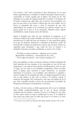 234
Un vocativo, “veyi”: mira, constituye la clave del poema. La voz que
habla, angustiada por su soledad y el silencio del pájaro, llama al otro a
contemplar su estado: aquello que el pájaro “ha hecho de él”. Sin
embargo, no es capaz de explicar nada de lo ocurrido. Y al término de
la lectura sentimos que algo falta, que el poema está incompleto. Lo
que hay que mirar es tan secreto e íntimo que nos está vedado. Así, el
lector es expulsado del texto, y tiene la sensación de que sólo
adentrándose de verdad en él, corriendo los mismos riesgos que el
poeta, podrá ver lo que se le ha anunciado. Mientras tanto, seguirá
estrellándose contra el opaco muro del silencio.
Quizá el ejemplo más claro de este fenómeno lo tengamos en el
romance medieval del conde Arnaldos. Se narra en él cómo el conde,
paseando por la orilla del mar una mañana, ve una maravillosa galera
en la que un marinero misterioso va diciendo un hermoso cantar. El
desconocido consigue así amainar los vientos, que los peces suban a la
superficie para escucharle y que todas las aves se reúnan a su
alrededor. Entonces el conde, asombrado, se acerca a él y le dice:
– Por Dios te ruego, marinero, – dígasme ora ese cantar.
Respondóle el marinero, – tal respuesta le fue a dar:
– Yo no digo mi canción – sino a quien conmigo va540
.
Tras estas palabras, se abre un inmenso silencio: el blanco del papel. El
final truncado de este romance lo ha convertido en uno de los más
enigmáticos y con mayor fuerza poética del Romancero viejo. Lo que
se exige, una vez más, es un verdadero compromiso. Para ver cómo
actúa el pájaro, para escuchar el canto misterioso, es necesario
adentrarse en la poesía y en la palabra: estar dispuesto a seguirlas y
correr el riesgo de ser atrapado por ellas, sin ninguna garantía de éxito.
Así, lo más íntimo, lo que más se acerca a la canción, excede el
territorio del lenguaje. Nos transporta a otro que está debajo de él, al
que sólo es posible acceder a través de una puertecita escondida. Su
búsqueda está basada en la dedicación y el esmero.
La llave, a fin de cuentas, se halla seguramente ahí: en ese ir cuidando
cada detalle, comprometiéndose con lo que se desea, evitando
cualquier tipo de trampa o traición. El amor y el tiempo lo son todo:
no hay mayor fuerza ni mayor realidad que la suya. Y el exiliado lo
sabe mejor que nadie, pues lo único que posee es su deseo y el vacío
540 El romancero viejo, edición de Mercedes Díaz Roig, Madrid, Cátedra, 1997, p. 306.
 