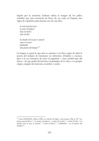 235
dejado por la memoria. Gelman utiliza la imagen de los judíos
sefardíes que aún conservan las llaves de sus casas en España, tras
siglos de expulsión, para hacerse eco de esta idea:
no tenis puarta/yave/
no tenis sirradura/
volas di noche/
volas di día/
lu amadu cría lu qui si amará/
comu vos/yave/
timblandu
nila puarta dil tiempo/541
La lengua es quizá lo que más se asemeja a esa llave capaz de abrir la
puerta del tiempo: de internarse en territorios olvidados y oscuros,
pero a la vez cercanos; de crear el espejismo – cuya verdad nace del
deseo – de que podrá devolvernos al principio de la vida y a su propio
origen, cargado de inocencia, asombro y sueño.
541 Juan GELMAN, Dibaxu (XX) en Salarios del impío y otros poemas, XX, p. 90: “no
tienes puerta/llave/ / no tienes cerradura/ / vuelas de noche/ / vuelas de día/ / lo
amado crea lo que se amará/ / como tú/llave/ / temblando / en la puerta del
tiempo/”.
 
