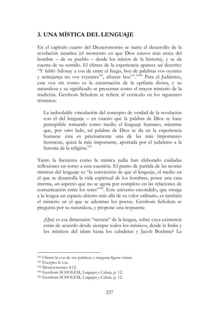 237
3. UNA MÍSTICA DEL LENGUAJE
En el capítulo cuarto del Deuteronomio se narra el desarrollo de la
revelación sinaítica (el momento en que Dios estuvo más cerca del
hombre – de su pueblo – desde los inicios de la historia), y se da
cuenta de su sentido. El clímax de la experiencia aparece así descrito:
“Y fabló Adonay a vos de entre el fuego, boz de palabras vos oyentes
y semejança no vos veyentes542
, afueras boz543
.”544
Para el Judaísmo,
esta voz sin rostro es la encarnación de la epifanía divina, y su
naturaleza y su significado se presentan como el mayor misterio de la
tradición. Gershom Scholem se refiere al versículo en los siguientes
términos:
La indisoluble vinculación del concepto de verdad de la revelación
con el del lenguaje – en cuanto que la palabra de Dios se hace
perceptible tomando como medio el lenguaje humano, mientras
que, por otro lado, tal palabra de Dios se da en la experiencia
humana: ésta es precisamente una de las más importantes
herencias, quizá la más importante, aportada por el judaísmo a la
historia de la religión.545
Tanto la literatura como la mística judía han elaborado cuidadas
reflexiones en torno a esta cuestión. El punto de partida de las teorías
místicas del lenguaje es “la convicción de que el lenguaje, el medio en
el que se desarrolla la vida espiritual de los hombres, posee una cara
interna, un aspecto que no se agota por completo en las relaciones de
comunicación entre los seres”546
. Este universo escondido, que otorga
a la lengua un espacio abierto más allá de su valor utilitario, es también
el misterio en el que se adentran los poetas. Gershom Scholem se
pregunta por su naturaleza, y propone una respuesta:
¿Qué es esa dimensión “secreta” de la lengua, sobre cuya existencia
están de acuerdo desde siempre todos los místicos, desde la India y
los místicos del islam hasta los cabalistas y Jacob Boehme? La
542 Oísteis la voz de sus palabras y ninguna figura visteis.
543 Excepto la voz.
544 Deuteronomio 4:12.
545 Gershom SCHOLEM, Lenguajes y Cábala, p. 12.
546 Gershom SCHOLEM, Lenguajes y Cábala, p. 12.
 