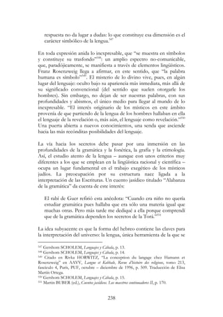 238
respuesta no da lugar a dudas: lo que constituye esa dimensión es el
carácter simbólico de la lengua.547
En toda expresión anida lo inexpresable, que “se muestra en símbolos
y constituye su trasfondo”548
: un amplio espectro no-comunicable,
que, paradójicamente, se manifiesta a través de elementos lingüísticos.
Franz Rosenzweig llega a afirmar, en este sentido, que “la palabra
humana es símbolo”549
. El misterio de lo divino vive, pues, en algún
lugar del lenguaje: oculto bajo su apariencia más inmediata, más allá de
su significado convencional (del sentido que suelen otorgarle los
hombres). Sin embargo, no dejan de ser nuestras palabras, con sus
profundidades y abismos, el único medio para llegar al mundo de lo
inexpresable. “El interés originario de los místicos en este ámbito
provenía de que partiendo de la lengua de los hombres hallaban en ella
el lenguaje de la revelación o, más aún, el lenguaje como revelación.”550
Una puerta abierta a nuevos conocimientos, una senda que asciende
hacia las más recónditas posibilidades del lenguaje.
La vía hacia los secretos debe pasar por una inmersión en las
profundidades de la gramática y la fonética, la grafía y la etimología.
Así, el estudio atento de la lengua – aunque con unos criterios muy
diferentes a los que se emplean en la lingüística racional y científica –
ocupa un lugar fundamental en el trabajo exegético de los místicos
judíos. La preocupación por su estructura nace ligada a la
interpretación de las Escrituras. Un cuento jasídico titulado “Alabanza
de la gramática” da cuenta de este interés:
El rabí de Guer refirió esta anécdota: “Cuando era niño no quería
estudiar gramática pues hallaba que era sólo una materia igual que
muchas otras. Pero más tarde me dediqué a ella porque comprendí
que de la gramática dependen los secretos de la Torá.”551
La idea subyacente es que la forma del hebreo contiene las claves para
la interpretación del universo: la lengua, única herramienta de la que se
547 Gershom SCHOLEM, Lenguajes y Cábala, p. 13.
548 Gershom SCHOLEM, Lenguajes y Cábala, p. 14.
549 Citado en Rivka HORWITZ, “La conception du langage chez Hamann et
Rosenzweig” en AAVV, Langue et Kabbale, Revue d’histoire des religions, tomo 213,
fascículo 4, París, PUF, octubre – diciembre de 1996, p. 509. Traducción de Elisa
Martín Ortega.
550 Gershom SCHOLEM, Lenguajes y Cábala, p. 15.
551 Martin BUBER (ed.), Cuentos jasídicos. Los maestros continuadores II, p. 170.
 