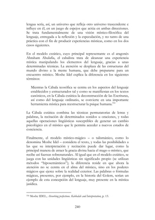 240
lengua sería, así, un universo que refleja otro universo trascendente e
influye en él, en un juego de espejos que actúa en ambas direcciones.
Se trata fundamentalmente de una visión místico-filosófica del
lenguaje, entregada a la reflexión y la especulación, y no tanto de una
práctica con el fin de producir experiencias místicas, como en los dos
casos siguientes.
En el modelo extático, cuyo principal representante es el aragonés
Abraham Abulafia, el cabalista trata de alcanzar una experiencia
mística manipulando los elementos del lenguaje, gracias a unas
determinadas técnicas. La atención se desplaza de las estructuras del
mundo divino a la mente humana, que debe prepararse para un
encuentro místico. Moshe Idel explica la diferencia en los siguientes
términos:
Mientras la Cábala teosófica se centra en los aspectos del lenguaje
establecidos y estructurados tal y como se manifiestan en los textos
canónicos, en la Cábala extática la deconstrucción de las Escrituras,
así como del lenguaje ordinario, se convierte en una importante
herramienta mística para reestructurar la psique humana.554
La Cábala extática combina las técnicas permutatorias de letras y
palabras, la recitación de determinados sonidos u oraciones, y todas
aquellas operaciones lingüísticas susceptibles de generar un cambio
psicológico en el místico que le permita acceder a nuevos estados de
conciencia.
Finalmente, el modelo místico-mágico – o talismánico, como lo
denomina Moshe Idel – considera el texto, y todas las posibilidades a
las que su interpretación y recitación puede dar lugar, como la
principal manera de atraer la gracia divina hacia el mago o místico, que
recibe así fuerzas sobrenaturales. Al igual que en el modelo extático, se
juega con las unidades lingüísticas sin significado propio (se utilizan
métodos “hiposemánticos”); la diferencia reside en que ahora la
atención no se centra en el alma del místico, sino en los poderes
mágicos que ejerce sobre la realidad exterior. Las palabras o fórmulas
mágicas, presentes, por ejemplo, en la historia del Golem, serían un
ejemplo de esta concepción del lenguaje, muy presente en la mística
jasídica.
554 Moshe IDEL, Absorbing perfections. Kabbalah and Interpretation, p. 13.
 