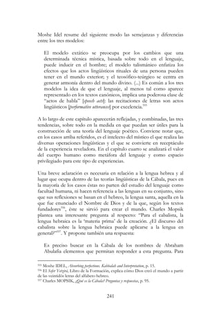 241
Moshe Idel resume del siguiente modo las semejanzas y diferencias
entre los tres modelos:
El modelo extático se preocupa por los cambios que una
determinada técnica mística, basada sobre todo en el lenguaje,
puede inducir en el hombre; el modelo talismánico enfatiza los
efectos que los actos lingüísticos rituales de una persona pueden
tener en el mundo exterior; y el teosófico-teúrgico se centra en
generar armonía dentro del mundo divino. (...) Es común a los tres
modelos la idea de que el lenguaje, al menos tal como aparece
representado en los textos canónicos, implica una poderosa clase de
“actos de habla” [speech acts]: las recitaciones de letras son actos
lingüísticos [performative utterances] por excelencia.555
A lo largo de este capítulo aparecerán reflejadas, y combinadas, las tres
tendencias, sobre todo en la medida en que puedan ser útiles para la
construcción de una teoría del lenguaje poético. Conviene notar que,
en los casos arriba referidos, es el intelecto del místico el que realiza las
diversas operaciones lingüísticas y el que se convierte en receptáculo
de la experiencia reveladora. En el capítulo cuarto se analizará el valor
del cuerpo humano como metáfora del lenguaje y como espacio
privilegiado para este tipo de experiencias.
Una breve aclaración es necesaria en relación a la lengua hebrea y al
lugar que ocupa dentro de las teorías lingüísticas de la Cábala, pues en
la mayoría de los casos éstas no parten del estudio del lenguaje como
facultad humana, ni hacen referencia a las lenguas en su conjunto, sino
que sus reflexiones se basan en el hebreo, la lengua santa, aquella en la
que fue enunciado el Nombre de Dios y de la que, según los textos
fundadores556
, éste se sirvió para crear el mundo. Charles Mopsik
plantea una interesante pregunta al respecto: “Para el cabalista, la
lengua hebraica es la ‘materia prima’ de la creación. ¿El discurso del
cabalista sobre la lengua hebraica puede aplicarse a la lengua en
general?”557
. Y propone también una respuesta:
Es preciso buscar en la Cábala de los nombres de Abraham
Abulafia elementos que permitan responder a esta pregunta. Para
555 Moshe IDEL, Absorbing perfections. Kabbalah and Interpretation, p. 15.
556 El Sefer Yetzirá, Libro de la Formación, explica cómo Dios creó el mundo a partir
de las veintidós letras del alfabeto hebreo.
557 Charles MOPSIK, ¿Qué es la Cábala? Preguntas y respuestas, p. 95.
 