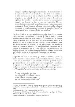 17
Lenguaje significa el principio encaminado a la comunicación de
contenidos espirituales en los objetos en cuestión: en la técnica, en
el arte, en la justicia o en la religión. (...) Pero la realidad del
lenguaje no se extiende sólo a todos los campos de expresión
espiritual del hombre – a quien en un sentido u otro pertenece
siempre una lengua –, sino a todo sin excepción. No hay
acontecimiento o cosa en la naturaleza animada e inanimada que no
participe de alguna forma de la lengua, pues es esencial a toda cosa
comunicar su propio contenido espiritual. Y la palabra “lengua” en
esta acepción no es en modo alguno una metáfora.21
Gershom Scholem se expresa del mismo modo, sin retóricas, cuando
escribe que para los cabalistas “el lenguaje de Dios, la ‘palabra interior’
relacionada con Aquél, no tiene gramática”22
. Su estructura se concibe
como un enigma que, al igual que todos los enigmas, invita a su
penetración. Dicha penetración, sin embargo, no es nunca del orden
del desciframiento: el misterio, al ser interpretado, no desaparece
como tal, nunca se resuelve. Las interpretaciones cohabitan con el
enigma, se comunican con él. Esto explicaría las peculiaridades del
lenguaje poético y la extrema complejidad de los escritos cabalísticos,
que también beben en las aguas de la simbología y la metáfora.
La palabra de Dios es ese rostro que nunca se alcanza – pues a la
misma noción de rostro, como bien explicaba Emmanuel Levinas, le
acompaña la aceptación de una alteridad extrema: aparición y deseo
que no conducen a la posesión, pues son pura epifanía.23
La distancia
ni siquiera se anula en la contemplación del propio rostro, que no se
oculta por completo ni desvela sus incógnitas. El espejo, que aparece
en “Arte poética”, sería la máxima expresión de esta paradoja:
A veces en las tardes una cara
nos mira desde el fondo del espejo;
el arte debe ser como ese espejo
que nos revela nuestra propia cara.24
21 Walter BENJAMIN, “Sobre el lenguaje en general y sobre el lenguaje de los
hombres” en Ensayos escogidos, traducción de H. A. Murena, Buenos Aires, Sur, 1967,
p. 89.
22 Gershom SCHOLEM, Lenguajes y cábala, pp. 70-71.
23 Emmanuel LÉVINAS, La huella del otro, traducción y prólogo de Silvana
Rabinovich, México D.F., Taurus, 2000.
24 Jorge Luis BORGES, El hacedor en Obra poética, pp. 161-162.
 