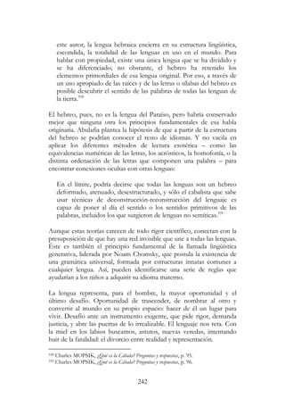 242
este autor, la lengua hebraica encierra en su estructura lingüística,
escondida, la totalidad de las lenguas en uso en el mundo. Para
hablar con propiedad, existe una única lengua que se ha dividido y
se ha diferenciado; no obstante, el hebreo ha retenido los
elementos primordiales de esa lengua original. Por eso, a través de
un uso apropiado de las raíces y de las letras o sílabas del hebreo es
posible descubrir el sentido de las palabras de todas las lenguas de
la tierra.558
El hebreo, pues, no es la lengua del Paraíso, pero habría conservado
mejor que ninguna otra los principios fundamentales de esa habla
originaria. Abulafia plantea la hipótesis de que a partir de la estructura
del hebreo se podrían conocer el resto de idiomas. Y no vacila en
aplicar los diferentes métodos de lectura esotérica – como las
equivalencias numéricas de las letras, los acrósticos, la homofonía, o la
distinta ordenación de las letras que componen una palabra – para
encontrar conexiones ocultas con otras lenguas:
En el límite, podría decirse que todas las lenguas son un hebreo
deformado, atenuado, desestructurado, y sólo el cabalista que sabe
usar técnicas de deconstrucción-reconstrucción del lenguaje es
capaz de poner al día el sentido o los sentidos primitivos de las
palabras, incluidos los que surgieron de lenguas no semíticas.559
Aunque estas teorías carecen de todo rigor científico, conectan con la
presuposición de que hay una red invisible que une a todas las lenguas.
Éste es también el principio fundamental de la llamada lingüística
generativa, liderada por Noam Chomsky, que postula la existencia de
una gramática universal, formada por estructuras innatas comunes a
cualquier lengua. Así, pueden identificarse una serie de reglas que
ayudarían a los niños a adquirir su idioma materno.
La lengua representa, para el hombre, la mayor oportunidad y el
último desafío. Oportunidad de trascender, de nombrar al otro y
convertir al mundo en su propio espacio: hacer de él un lugar para
vivir. Desafío ante un instrumento exigente, que pide rigor, demanda
justicia, y abre las puertas de lo irrealizable. El lenguaje nos reta. Con
la miel en los labios buscamos, astutos, nuevas veredas, intentando
huir de la fatalidad: el divorcio entre realidad y representación.
558 Charles MOPSIK, ¿Qué es la Cábala? Preguntas y respuestas, p. 95.
559 Charles MOPSIK, ¿Qué es la Cábala? Preguntas y respuestas, p. 96.
 