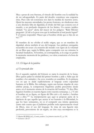 243
Muy a pesar de esta fractura, el vínculo del hombre con la realidad ha
de ser salvaguardado. Es parte del desafío: constituye una exigencia
ética. Pues sólo tal conciencia nos dará la medida de nuestros actos.
Quizá las mayores atrocidades, los peores horrores, no obedezcan sino
a una absoluta falta de dignidad, al olvido del hilo que conecta con el
mundo, a un profundo desprecio de los límites. Un cuento jasídico
titulado “Lo peor” alerta del mayor de los peligros: “Rabí Shlomó
preguntó: ‘¿Cuál es la peor cosa que la inclinación al mal puede lograr?’
Y él mismo respondió: ‘Hacer que el hombre olvide que es hijo de un
rey’.”560
El mandato de no olvidar el noble origen, que es un mandato de
dignidad, afecta también al uso del lenguaje. Las palabras entregadas
recuerdan sin cesar a la creación del mundo: son signo de la voluntad
de un Dios que, según la Biblia, quiso compartir con sus criaturas la
facultad fundadora. Al hombre, en contrapartida, se le exige no perder
la memoria: memoria de las palabras y su valor; conciencia a la hora de
emplearlas.
3.1. El lugar de la palabra
a) Un preciado don
En el segundo capítulo del Génesis se narra la creación de la fauna.
Dios quiere paliar la soledad del primer hombre y pide a Adán que dé
nombre a los animales y las aves, reunidos en asamblea. Es la primera
vez en que se alude explícitamente al lenguaje como capacidad
humana en la Biblia. Sin embargo, según una lectura singular de otro
célebre pasaje, la competencia lingüística podría presumirse desde
antes, en el momento mismo de la creación del hombre: “Y dixo Dio:
fagamos hombre en nuestra figura como nuestra semejança. (...) Y crió
al hombre en su figura, en figura del Dio crió a él, macho y hembra
crió a ellos.”561
La interpretación que aquí se propone parte de la
hipótesis de que aquello que acerca al ser humano a la Divinidad, lo
que les hace semejantes, no es el compartir una misma apariencia
(tanto más cuanto que el Judaísmo prohíbe toda representación visual
de Dios), sino el uso del lenguaje. Se trata de una ligazón más
profunda, proveniente de un regalo, un don cuya recompensa es la
560 Martin BUBER (ed.), Cuentos jasídicos. Los primeros maestros II, p. 134.
561 Génesis 1:26-27.
 