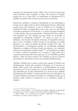 244
cercanía y la comprensión mutuas. Adán y Eva no tuvieron que actuar
como Prometeo para conseguir el fuego. No robaron el lenguaje
porque éste no es, para ellos, un instrumento de apropiación de la
realidad y de poder, sino la razón sine qua non de su existencia.
Numerosos cabalistas y estudiosos del Judaísmo se han interrogado a
lo largo de los siglos sobre las claves del lenguaje humano, elaborando
teorías acerca del momento en que al hombre le fue otorgada la
facultad del habla; se preguntaban, entre otras cosas, en qué habría
consistido exactamente el don divino, o si existió una lengua originaria
y cuáles habrían sido sus características. Abraham Ibn Ezra escribe a
este propósito que “Él, bendito sea, hizo brotar en el hombre la
capacidad de pronunciar sonidos”562
. El acento se pone, en un
principio, en la creación del aparato fonatorio. Es importante destacar
que el autor, en hebreo, escribe ha-adam (el ser humano en sentido
genérico) y no Adam, el nombre del primer hombre. Por tanto, “la
pronunciación y la inteligencia pueden ser consideradas cualidades
inherentes a cualquier ser humano desde sus orígenes, y no solamente
atributos de aquel primer hombre mítico”563
. La capacidad de nombrar
es común a todos los miembros de la especie, y surge tanto de la
conciencia del mundo (Ibn Ezra opina que no es concebible que Dios
pidiera a Adán que diera nombre a los animales si éste no conociera
previamente su naturaleza) como de una especial habilidad fónica.
Abraham Abulafia, por su parte, sostiene que aunque el hombre esté
biológicamente dotado para producir el lenguaje, el ser humano no
habría sabido poner este mecanismo en funcionamiento de forma
espontánea, por lo que siempre fue un firme detractor de las teorías
que afirmaban que un niño, abandonado a su suerte al nacer, hablaría
automáticamente el hebreo. Al igual que Ibn Ezra, hace hincapié en la
esencial conjunción del aparato fonatorio y la inteligencia para que el
hombre pueda alcanzar la perfección de su naturaleza, ligada al
lenguaje:
562 Citado en Moshe IDEL, “À la recherche de la langue originnelle: le témoignage
du nourrisson” en AAVV, Langue et Cabale, Revue d’histoire des religions, p. 419.
563 Moshe IDEL, “À la recherche de la langue originnelle: le témoignage du
nourrisson” en AAVV, Langue et Cabale, p. 419.
 