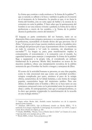 245
La forma que contiene a toda escritura es ‘la forma de la palabra’564
,
que es natural, se adhiere a la boca y también se graba en el corazón
en el momento de la formación. La prueba es que, si no fuera la
forma del hombre, éste no sería capaz de hablar y la esencia de su
existencia no sería la palabra. Y bien sabes que la quintaesencia del
hombre es ser una criatura viviente y parlante; la forma de la vida se
perfecciona a través de los sentidos, y la ‘forma de la palabra’
alcanza la perfección a través del intelecto.565
El lenguaje es parte constitutiva del ser humano, tanto en su
dimensión física como psíquica: pertenece a su naturaleza más íntima y
lo perfecciona, acercándolo al mundo divino del que proviene. En el
Zohar, “el proceso por el que nuestro intelecto accede a la palabra sirve
de analogía del proceso por el que el pensamiento divino se manifiesta
en todo lo existente y ‘es’ todo lo existente, sin abandonar su
escondite”566
. La lengua es, pues, pura manifestación: implica la
comunicación, el conocimiento y la comunión con el mundo. La
capacidad humana para manejar y comprender ‘la forma de la palabra’
llega a equipararse a la propia vida, al considerarla un atributo
fundacional de la persona. Moshe Idel, basándose en textos de los
maestros jasídicos, ofrece una interpretación novedosa de la célebre
sentencia de que el hombre fue hecho a imagen y semejanza de Dios:
El centro de la actividad humana se presenta, en una obra popular,
como la vida emocional más que como una actividad teosófico-
teúrgica complicada; por tanto, asistimos al paso de la teúrgia
elitista, característica de la Cábala luriánica, a una forma de teúrgia
popular, característica luego del misticismo jasídico. Para este
último, la afinidad entre el hombre y Dios no se basa tanto en una
semejanza estructural como en la proximidad entre los procesos de
abajo y arriba. El antropopatismo, más que el antropomorfismo, es
la clave que permite comprender la transformación de la teosofía
en una teología mística.567
564 Según refiere Moshe Idel, Abulafia estaría haciéndose eco de la expresión
dantesca forma locutionis.
565 Abraham ABULAFIA, Sefer ha-Melammed, citando en Moshe IDEL, “À la
recherche de la langue originnelle: le témoignage du nourrisson” en AAVV, Langue et
Cabale, Revue d’histoire des religions, p. 426.
566 Charles MOPSIK, “Pensée, Voix et Parole dans le Zohar” en Chemins de la cabale.
Vingt-cinq études sur la mystique juive, p. 235.
567 Moshe IDEL, Cábala. Nuevas perspectivas, p. 269.
 
