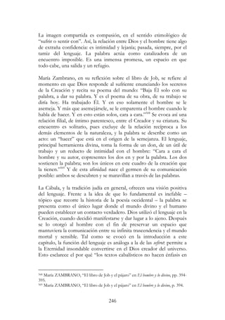 246
La imagen compartida es compasión, en el sentido etimológico de
“sufrir o sentir con”. Así, la relación entre Dios y el hombre tiene algo
de extraña confidencia: es intimidad y lejanía; pasada, siempre, por el
tamiz del lenguaje. La palabra actúa como catalizadora de un
encuentro imposible. Es una inmensa promesa, un espacio en que
todo cabe, una salida y un refugio.
María Zambrano, en su reflexión sobre el libro de Job, se refiere al
momento en que Dios responde al sufriente enunciando los secretos
de la Creación y recita su poema del mundo: “Baja Él solo con su
palabra, a dar su palabra. Y es el poema de su obra, de su trabajo se
diría hoy. Ha trabajado Él. Y en eso solamente el hombre se le
asemeja. Y más que asemejársele, se le emparenta el hombre cuando le
habla de hacer. Y en esto están solos, cara a cara.”568
Se evoca así una
relación filial, de íntimo parentesco, entre el Creador y su criatura. Su
encuentro es solitario, pues excluye de la relación recíproca a los
demás elementos de la naturaleza, y la palabra se describe como un
acto: un “hacer” que está en el origen de la semejanza. El lenguaje,
principal herramienta divina, toma la forma de un don, de un útil de
trabajo y un reducto de intimidad con el hombre: “Cara a cara el
hombre y su autor, copresentes los dos en y por la palabra. Los dos
sostienen la palabra; son los únicos en este cuadro de la creación que
la tienen.”569
Y de esta afinidad nace el germen de su comunicación
posible: ambos se descubren y se maravillan a través de las palabras.
La Cábala, y la tradición judía en general, ofrecen una visión positiva
del lenguaje. Frente a la idea de que lo fundamental es inefable –
tópico que recorre la historia de la poesía occidental – la palabra se
presenta como el único lugar donde el mundo divino y el humano
pueden establecer un contacto verdadero. Dios utilizó el lenguaje en la
Creación, cuando decidió manifestarse y dar lugar a lo ajeno. Después
se lo otorgó al hombre con el fin de preservar un espacio que
mantuviera la comunicación entre su infinita trascendencia y el mundo
mortal y sensible. Tal como se evocó en la introducción a este
capítulo, la función del lenguaje es análoga a la de las sefirot: permite a
la Eternidad insondable convertirse en el Dios creador del universo.
Esto esclarece el por qué “los textos cabalísticos no hacen énfasis en
568 María ZAMBRANO, “El libro de Job y el pájaro” en El hombre y lo divino, pp. 394-
395.
569 María ZAMBRANO, “El libro de Job y el pájaro” en El hombre y lo divino, p. 394.
 