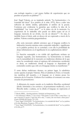 247
una teología negativa y casi nunca hablan de experiencias que no
puedan ser puestas en palabras”570
.
José Ángel Valente, en su inspirado artículo “La hermenéutica y la
cortedad del decir” (Las palabras de la tribu, 1971), lleva a cabo una
reflexión de índole similar, aplicándola al ámbito de la poesía.
Comienza por evidenciar la paradoja que conlleva la idea de la
inefabilidad: “ese ‘corto decir’571
es la única vía de la memoria. La
experiencia de lo indecible sólo puede ser dicha como tal en el
lenguaje: memoria de un olvido, voz de un silencio”572
. Es más, lo
inefable busca el decir, arde en deseos de ser expresado a través de la
palabra. Valente continúa preguntándose:
¿No sería necesario admitir entonces que el lenguaje conlleva la
indicación (tensión máxima entre contenido indecible y significante
en la palabra poética) de su cortedad y con ella la posibilidad de
alojar infinitamente en el significante lo no explícitamente dicho?
(...)
La fracción sumergida o no visible del significante reclama un
lenguaje segundo, una hermenéutica. La hermenéutica se instala
con la naturalidad de lo necesario en tradiciones distintas de la que
antes he considerado sujeta al espinazo del cristianismo occidental,
es decir, en tradiciones donde el lenguaje es depositario de
contenidos ocultos que sólo en el lenguaje mismo se manifiestan.573
Y entre dichas tradiciones destaca, en primer lugar, la cabalística
(como apunta el propio Valente). Para el cabalista la Torá es el mundo
(no metáfora del mundo), y el lenguaje en sí mismo posee los
misterios de la Creación. Umberto Eco establece el contraste con otras
escuelas de pensamiento:
A diferencia de cuanto sucede en la tradición filosófica occidental
(desde Aristóteles a los estoicos y al pensamiento medieval) y en la
filosofía árabe y judaica, en la cábala el lenguaje no representa el
570 Moshe IDEL, Absorbing perfections. Kabbalah and Interpretation, p. 104.
571 En referencia a Dante, y a sus versos: “Oh quanto è corto il dire e come fioco / al
mio concetto! E questo, a quel che ch’io vidi, / è tanto, che non basta a dicer poco”
(Canto XXXIII del Paraíso, 121-123).
572 José Ángel VALENTE, “La hermenéutica y la cortedad del decir” en Las palabras
de la tribu, Barcelona, Tusquets, 1991, p. 64.
573 José Ángel VALENTE, “La hermenéutica y la cortedad del decir” en Las palabras
de la tribu, p. 67.
 