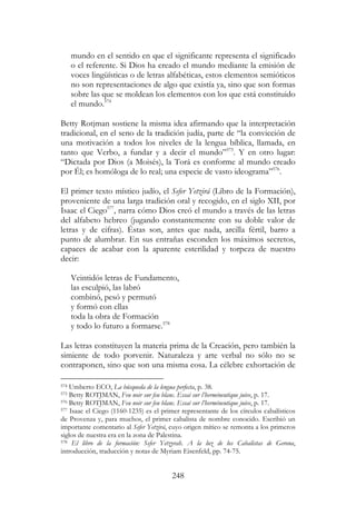 248
mundo en el sentido en que el significante representa el significado
o el referente. Si Dios ha creado el mundo mediante la emisión de
voces lingüísticas o de letras alfabéticas, estos elementos semióticos
no son representaciones de algo que existía ya, sino que son formas
sobre las que se moldean los elementos con los que está constituido
el mundo.574
Betty Rotjman sostiene la misma idea afirmando que la interpretación
tradicional, en el seno de la tradición judía, parte de “la convicción de
una motivación a todos los niveles de la lengua bíblica, llamada, en
tanto que Verbo, a fundar y a decir el mundo”575
. Y en otro lugar:
“Dictada por Dios (a Moisés), la Torá es conforme al mundo creado
por Él; es homóloga de lo real; una especie de vasto ideograma”576
.
El primer texto místico judío, el Sefer Yetzirá (Libro de la Formación),
proveniente de una larga tradición oral y recogido, en el siglo XII, por
Isaac el Ciego577
, narra cómo Dios creó el mundo a través de las letras
del alfabeto hebreo (jugando constantemente con su doble valor de
letras y de cifras). Éstas son, antes que nada, arcilla fértil, barro a
punto de alumbrar. En sus entrañas esconden los máximos secretos,
capaces de acabar con la aparente esterilidad y torpeza de nuestro
decir:
Veintidós letras de Fundamento,
las esculpió, las labró
combinó, pesó y permutó
y formó con ellas
toda la obra de Formación
y todo lo futuro a formarse.578
Las letras constituyen la materia prima de la Creación, pero también la
simiente de todo porvenir. Naturaleza y arte verbal no sólo no se
contraponen, sino que son una misma cosa. La célebre exhortación de
574 Umberto ECO, La búsqueda de la lengua perfecta, p. 38.
575 Betty ROTJMAN, Feu noir sur feu blanc. Essai sur l’herméneutique juive, p. 17.
576 Betty ROTJMAN, Feu noir sur feu blanc. Essai sur l’herméneutique juive, p. 17.
577 Isaac el Ciego (1160-1235) es el primer representante de los círculos cabalísticos
de Provenza y, para muchos, el primer cabalista de nombre conocido. Escribió un
importante comentario al Sefer Yetzirá, cuyo origen mítico se remonta a los primeros
siglos de nuestra era en la zona de Palestina.
578 El libro de la formación: Sefer Yetzyrah. A la luz de los Cabalistas de Gerona,
introducción, traducción y notas de Myriam Eisenfeld, pp. 74-75.
 