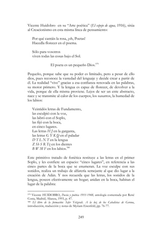 249
Vicente Huidobro en su “Arte poética” (El espejo de agua, 1916), sitúa
al Creacionismo en esta misma línea de pensamiento:
Por qué cantáis la rosa, ¡oh, Poetas!
Hacedla florecer en el poema.
Sólo para vosotros
viven todas las cosas bajo el Sol.
El poeta es un pequeño Dios.579
Pequeño, porque sabe que su poder es limitado, pero a pesar de ello
dios, pues reconoce la vastedad del lenguaje y decide crear a partir de
él. La realidad “vive” gracias a esa confianza renovada en las palabras,
su motor primero. Y la lengua es capaz de florecer, de devolver a la
vida, porque de ella misma proviene. Lejos de ser un ente abstracto,
nace y se transmite al calor de los cuerpos, los susurros, la humedad de
los labios:
Veintidós letras de Fundamento,
las esculpió con la voz,
las labró con el Soplo,
las fijó con la boca,
en cinco lugares.
Las letras H J en la garganta,
las letras G Y K Q en el paladar
D T L N T en la lengua
Z Sh S R Tz en los dientes
B W M F en los labios.580
Este primitivo tratado de fonética restituye a las letras en el primer
Soplo, y les confiere un espacio: “cinco lugares”, en referencia a las
cinco partes de la boca que se enumeran. La voz esculpe con sus
sonidos, realiza un trabajo de alfarería semejante al que dio lugar a la
creación de Adán. Y nos recuerda que las letras, los sonidos de la
lengua, poseen efectivamente un hogar; anidan en la boca, habitan el
lugar de la palabra:
579 Vicente HUIDOBRO, Poesía y poética 1911-1948, antología comentada por René
Costa, Madrid, Alianza, 1993, p. 47.
580 El libro de la formación: Sefer Yetzyrah. A la luz de los Cabalistas de Gerona,
introducción, traducción y notas de Myriam Eisenfeld, pp. 76-77.
 
