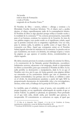 250
Así resulta
toda la obra de Formación
y todo el Verbo
surgiendo de un Nombre Único.581
El Nombre de Dios – secreto, infinito – alberga y contiene a la
Divinidad. Escribe Gershom Scholem: “Es el objeto real y, podría
decirse, el objeto específicamente judío de la contemplación mística.
El Nombre de Dios es algo absoluto porque refleja el sentido oculto y
la totalidad de la existencia.”582
Su correcta pronunciación, inaccesible
para el ser humano, contiene los secretos de la Creación. Se trata de
una palabra mágica, cuyo poder reside en el significante velado, aquel
que le permite conectar con su enigmático significado. Una vez más,
para la mística judía, la palabra se perfila como el lugar físico de
comunión con Dios. Aquel que consiguiera entrar en el Nombre
habría logrado desvelar los misterios de la existencia. La prueba está en
que el Judaísmo, tan reacio a la idolatría, sin embargo respeta y venera
las páginas en que aparece el nombre divino, considerándolas un
objeto sagrado.
De dicha creencia proviene la extraña costumbre de enterrar los libros,
o la construcción de las llamadas guenizot (literalmente, escondites):
habitáculos secretos, adyacentes a las sinagogas, donde se depositaban
los libros ya inservibles, pero que contenían el Nombre de Dios. La ley
judía prohíbe su destrucción o manipulación, dada la fe en que el
Nombre está vivo, por lo que, de forma general, estas páginas debían
ser enterradas en los cementerios (hábito que aún se mantiene en
algunas comunidades). Las guenizot, una vez llenas, se sellaban y caían
en el olvido. Su descubrimiento paulatino a partir del siglo XIX ha
proporcionado documentos de incalculable valor a los investigadores;
destaca, sobre todo, el hallazgo de la guenizá de El Cairo, en 1896.
Lo inefable, para el cabalista y para el poeta, está escondido en el
propio lenguaje, en ese significante sobrecargado de sentido al que se
refería Valente. La palabra es plenitud, no apariencia. Pozo profundo
en el que todo cabe, donde anida, por increíble que parezca, lo
inexpresable. El conocimiento se estructura en capas, al igual que
581 El libro de la formación: Sefer Yetzyrah. A la luz de los Cabalistas de Gerona,
introducción, traducción y notas de Myriam Eisenfeld, p. 80.
582 Gershom SCHOLEM, Las grandes tendencias de la mística judía, pp. 116-117.
 