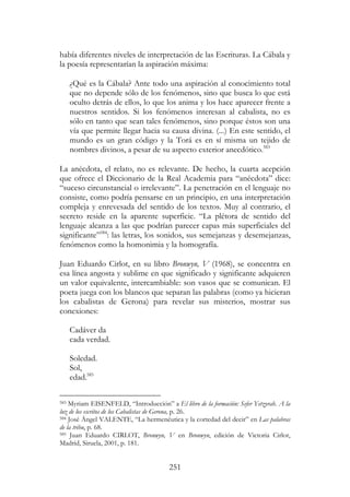 251
había diferentes niveles de interpretación de las Escrituras. La Cábala y
la poesía representarían la aspiración máxima:
¿Qué es la Cábala? Ante todo una aspiración al conocimiento total
que no depende sólo de los fenómenos, sino que busca lo que está
oculto detrás de ellos, lo que los anima y los hace aparecer frente a
nuestros sentidos. Si los fenómenos interesan al cabalista, no es
sólo en tanto que sean tales fenómenos, sino porque éstos son una
vía que permite llegar hacia su causa divina. (...) En este sentido, el
mundo es un gran código y la Torá es en sí misma un tejido de
nombres divinos, a pesar de su aspecto exterior anecdótico.583
La anécdota, el relato, no es relevante. De hecho, la cuarta acepción
que ofrece el Diccionario de la Real Academia para “anécdota” dice:
“suceso circunstancial o irrelevante”. La penetración en el lenguaje no
consiste, como podría pensarse en un principio, en una interpretación
compleja y enrevesada del sentido de los textos. Muy al contrario, el
secreto reside en la aparente superficie. “La plétora de sentido del
lenguaje alcanza a las que podrían parecer capas más superficiales del
significante”584
: las letras, los sonidos, sus semejanzas y desemejanzas,
fenómenos como la homonimia y la homografía.
Juan Eduardo Cirlot, en su libro Bronwyn, V (1968), se concentra en
esa línea angosta y sublime en que significado y significante adquieren
un valor equivalente, intercambiable: son vasos que se comunican. El
poeta juega con los blancos que separan las palabras (como ya hicieran
los cabalistas de Gerona) para revelar sus misterios, mostrar sus
conexiones:
Cadáver da
cada verdad.
Soledad.
Sol,
edad.585
583 Myriam EISENFELD, “Introducción” a El libro de la formación: Sefer Yetzyrah. A la
luz de los escritos de los Cabalistas de Gerona, p. 26.
584 José Ángel VALENTE, “La hermenéutica y la cortedad del decir” en Las palabras
de la tribu, p. 68.
585 Juan Eduardo CIRLOT, Bronwyn, V en Bronwyn, edición de Victoria Cirlot,
Madrid, Siruela, 2001, p. 181.
 