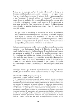 18
Nótese que la cara aparece “en el fondo del espejo”, es decir, en la
distancia: su identidad es desconocida – una cara –, y el espejo revela
(vuelve a velar) el propio rostro. El instante de la revelación, aquel en
el que “coinciden el lenguaje divino y el humano”25
, no supone en
modo alguno la anulación del misterio. El camino de los setenta velos
es infinito precisamente porque a cada tentativa de desvelamiento le
sigue una revelación. Para los cabalistas, la palabra de Dios dota de
profundidad a la realidad: irradia sus secretos y hace del mundo una
maravilla legible:
Lo que desde la creación y la revelación nos habla, la palabra de
Dios, es infinitamente interpretable y se refleja en nuestro lenguaje.
Los rayos o sonidos que recibimos de ella no son tanto
comunicaciones cuanto llamadas. Lo que tiene significado, sentido
y forma no es propiamente la palabra misma, sino la tradición de
esas palabras, su mediación y reflexión en el tiempo.26
La interpretación, de este modo, constituye el centro de la experiencia
humana y está íntimamente ligada a la historia, la revelación, la
creatividad y la recepción. La llamada es el descubrimiento del enigma
que anida en la realidad. Y la búsqueda del sentido se realiza a través
del estudio de la tradición, que confiere profundidad a lo existente: la
etimología, los usos, las canciones, también la gramática. Las palabras
y las cosas poseen un tiempo y un espacio, y el acto de interpretación
es ante todo una mirada: un rincón desde el que observar el mundo.
Por ello, ningún verdadero acercamiento a la realidad puede sustraerse
a él.
La lengua hebrea, que merecerá especial atención a lo largo de este
estudio, posee diferentes raíces27
correspondientes al campo semántico
25 Gershom SCHOLEM, Lenguajes y cábala, p. 70.
26 Gershom SCHOLEM, Lenguajes y cábala, p. 99.
27 “El vocabulario hebreo, como el de otras lenguas semíticas, se reparte en grupos
de palabras que tienen en común cierto número de consonantes radicales y que están
emparentadas por el sentido. La raíz hebrea (normalmente de tres consonantes) es la
base abstracta de una familia de palabras utilizadas en el lenguaje, pero no indica el
origen del que estas palabras se derivaron. Sin embargo, el hecho de que se trate de
una abstracción no quiere decir que estemos ante una ficción gramatical y un mero
instrumento técnico para el análisis de las formas lingüísticas; se trata de una realidad
viva, parte integrante de la estructura de la lengua, que todo hablante hebreo siente.
La raíz no es un simple residuo prehistórico o un elemento heredado sino una
realidad en constante producción dentro de una lengua (formación de nuevas
palabras y raíces). La raíz es, por tanto, un signo lingüístico portador de un
 