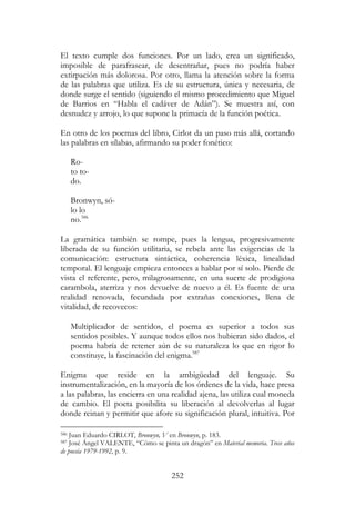 252
El texto cumple dos funciones. Por un lado, crea un significado,
imposible de parafrasear, de desentrañar, pues no podría haber
extirpación más dolorosa. Por otro, llama la atención sobre la forma
de las palabras que utiliza. Es de su estructura, única y necesaria, de
donde surge el sentido (siguiendo el mismo procedimiento que Miguel
de Barrios en “Habla el cadáver de Adán”). Se muestra así, con
desnudez y arrojo, lo que supone la primacía de la función poética.
En otro de los poemas del libro, Cirlot da un paso más allá, cortando
las palabras en sílabas, afirmando su poder fonético:
Ro-
to to-
do.
Bronwyn, só-
lo lo
no.586
La gramática también se rompe, pues la lengua, progresivamente
liberada de su función utilitaria, se rebela ante las exigencias de la
comunicación: estructura sintáctica, coherencia léxica, linealidad
temporal. El lenguaje empieza entonces a hablar por sí solo. Pierde de
vista el referente, pero, milagrosamente, en una suerte de prodigiosa
carambola, aterriza y nos devuelve de nuevo a él. Es fuente de una
realidad renovada, fecundada por extrañas conexiones, llena de
vitalidad, de recovecos:
Multiplicador de sentidos, el poema es superior a todos sus
sentidos posibles. Y aunque todos ellos nos hubieran sido dados, el
poema habría de retener aún de su naturaleza lo que en rigor lo
constituye, la fascinación del enigma.587
Enigma que reside en la ambigüedad del lenguaje. Su
instrumentalización, en la mayoría de los órdenes de la vida, hace presa
a las palabras, las encierra en una realidad ajena, las utiliza cual moneda
de cambio. El poeta posibilita su liberación al devolverlas al lugar
donde reinan y permitir que afore su significación plural, intuitiva. Por
586 Juan Eduardo CIRLOT, Bronwyn, V en Bronwyn, p. 183.
587 José Ángel VALENTE, “Cómo se pinta un dragón” en Material memoria. Trece años
de poesía 1979-1992, p. 9.
 