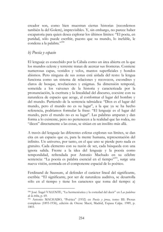 254
creador son, como bien muestran ciertas historias (recordemos
también la del Golem), imprevisibles. Y, sin embargo, no parece haber
escapatoria para quien desea explorar los últimos límites: “El poeta, en
puridad, sólo puede escribir, puesto que su mundo, lo inefable, le
condena a la palabra.”590
b) Poesía y espacio
El lenguaje es concebido por la Cábala como un área abierta en la que
los mundos celeste y terrestre tratan de acercar sus fronteras. Contiene
numerosas capas, vestidos y velos, mantos superficiales y hondos
abismos. Pero ninguna de sus zonas está aislada del resto: la lengua
funciona como un sistema de relaciones y recovecos, escondites y
claros de bosque, revelaciones y enigmas. Su dimensión temporal,
sometida a los vaivenes de la historia y caracterizada por la
pronunciación, la escritura y la linealidad del discurso, coexiste con su
naturaleza de espacio que acoge, al conformar el lugar del hombre y
del mundo. Partiendo de la sentencia talmúdica: “Dios es el lugar del
mundo, pero el mundo no es su lugar”, a la que ya se ha hecho
referencia, podríamos formular la frase: “El lenguaje es el lugar del
mundo, pero el mundo no es su lugar”. Las palabras amparan y dan
forma a lo existente, pero no pertenecen a la realidad que las rodea, no
“dicen” directamente a las cosas, se sitúan en un insólito más allá.
A través del lenguaje las diferentes esferas exploran sus límites, se dan
cita en un espacio que es, para la mente humana, representación del
infinito. Un universo, por tanto, en el que uno se pierde pero nada es
gratuito. Cada elemento con su razón de ser, cada búsqueda con una
ignota salida. Frente a la idea del lenguaje y la poesía como
temporalidad, refrendada por Antonio Machado en su célebre
sentencia: “La poesía es palabra esencial en el tiempo”591
, surge una
nueva visión, centrada en el componente espacial de lo poético.
Ferdinand de Saussure, al defender el carácter lineal del significante,
escribía: “El significante, por ser de naturaleza auditiva, se desarrolla
sólo en el tiempo y tiene los caracteres que toma del tiempo: a)
590 José Ángel VALENTE, “La hermenéutica y la cortedad del decir” en Las palabras
de la tribu, p. 69.
591 Antonio MACHADO, “Poética” (1932) en Poesía y prosa, tomo III: Prosas
completas (1893-1936), edición de Oreste Macrí, Madrid, Espasa Calpe. 1989, p.
1803.
 