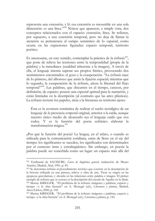 255
representa una extensión, y b) esa extensión es mesurable en una sola
dimensión: es una línea.”592
Nótese que aparecen, a simple vista, dos
conceptos relacionados con el espacio: extensión, línea. Se refieren,
por supuesto, a una extensión temporal, pero no deja de llamar la
atención su pertenencia al campo semántico de lo espacial, como
ocurre en las expresiones figuradas: espacio temporal, territorio
poético.
Es interesante, en este sentido, contemplar la práctica de la écfrasis593
,
que pone de relieve las tensiones entre la temporalidad (propia de la
palabra) y la inmediatez (cualidad inherente a la imagen). A través de
ella, el lenguaje intenta superar sus propios límites, provocando dos
sentimientos encontrados: el gozo y la exasperación. “La écfrasis nace
de lo primero, del alborozo que ansía la fijación espacial; mientras que
lo segundo, la exasperación de la écfrasis, añora la libertad del flujo
temporal”594
. Las palabras, que discurren en el tiempo, carecen, por
definición, de espacio: poseen una especial aptitud para la narración, y
están limitadas en la descripción (al contrario que las artes plásticas).
La écfrasis invierte los papeles, sitúa a la literatura en territorio ajeno:
Ésta es la aventura romántica de realizar el sueño nostálgico de un
lenguaje de la presencia corporal original, anterior a la caída, aunque
nuestro único medio de alcanzarlo sea el lenguaje caído que nos
rodea. Y es la función del poeta ecfrásico elaborar la
transformación mágica.595
¿Por qué la función del poeta? La lengua, en el relato, o cuando es
utilizada para la comunicación cotidiana, entra de lleno en el eje del
tiempo: los significantes se suceden, los significados son determinados
por el contexto intra y extralingüístico. Sin embargo, en poesía la
palabra puede ser concebida como un lugar: un espacio más allá del
592 Ferdinand de SAUSSURE, Curso de lingüística general, traducción de Mauro
Armiño, Madrid, Akal, 1991, p. 85.
593 Se denomina écfrasis al procedimiento retórico que consiste en la descripción de
la historia reflejada en una pintura, relieve u obra de arte. Tiene su origen en las
epopeyas grecolatinas, y ahonda en las relaciones entre palabra e imagen. El primer
ejemplo de écfrasis que se conoce es la descripción del escudo de Aquiles en la Ilíada.
594 Murray KRIEGER, “El problema de la écfrasis: imágenes y palabras, espacio y
tiempo –y la obra literaria” en A. Monegal (ed.), Literatura y pintura, Madrid,
Arco/Libros, 2000, p. 142.
595 Murray KRIEGER, “El problema de la écfrasis: imágenes y palabras, espacio y
tiempo –y la obra literaria” en A. Monegal (ed.), Literatura y pintura, p. 142.
 
