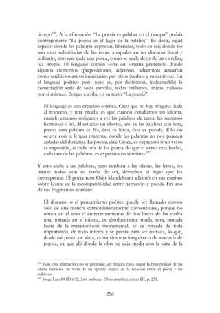 256
tiempo596
. A la afirmación “La poesía es palabra en el tiempo” podría
contraponerse “La poesía es el lugar de la palabra”. Es decir, aquel
espacio donde las palabras expresan, liberadas, todo su ser; donde no
son unas subsidiarias de las otras, atrapadas en un discurso lineal y
utilitario, sino que cada una posee, como se suele decir de las estrellas,
luz propia. El lenguaje común sería un sistema planetario donde
algunos elementos (preposiciones, adjetivos, adverbios) actuarían
como satélites o astros iluminados por otros (verbos y sustantivos). En
el lenguaje poético puro (que es, por definición, inalcanzable) la
constelación sería de solas estrellas, todas brillantes, únicas, valiosas
por sí mismas. Borges escribe en su texto “La poesía”:
El lenguaje es una creación estética. Creo que no hay ninguna duda
al respecto, y una prueba es que cuando estudiamos un idioma,
cuando estamos obligados a ver las palabras de cerca, las sentimos
hermosas o no. Al estudiar un idioma, uno ve las palabras con lupa,
piensa esta palabra es fea, ésta es linda, ésta es pesada. Ello no
ocurre con la lengua materna, donde las palabras no nos parecen
aisladas del discurso. La poesía, dice Croce, es expresión si un verso
es expresión, si cada una de las partes de que el verso está hecho,
cada una de las palabras, es expresiva en sí misma.597
Y esto atañe a las palabras, pero también a las sílabas, las letras, los
trazos: todos con su razón de ser, devueltos al lugar que les
corresponde. El poeta ruso Osip Mandelstam advirtió en sus escritos
sobre Dante de la incompatibilidad entre narración y poesía. En uno
de sus fragmentos sostiene:
El discurso o el pensamiento poético puede ser llamado sonoro
sólo de una manera extraordinariamente convencional, porque no
oímos en él sino el entrecruzamiento de dos líneas de las cuales
una, tomada en sí misma, es absolutamente muda; otra, tomada
fuera de la metamorfosis instrumental, se ve privada de toda
importancia, de todo interés y se presta para ser narrada, lo que,
desde mi punto de vista, es un síntoma inequívoco de ausencia de
poesía, ya que allí donde la obra se deja medir con la vara de la
596 Con esta afirmación no se pretende, en ningún caso, negar la historicidad de las
obras literarias. Se trata de un apunte acerca de la relación entre el poeta y las
palabras.
597 Jorge Luis BORGES, Siete noches en Obras completas, tomo III, p. 256.
 