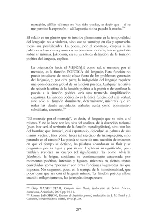 257
narración, allí las sábanas no han sido usadas, es decir que – si se
me permite la expresión – allí la poesía no ha pasado la noche.598
El relato es un género que se inscribe plenamente en la temporalidad
del lenguaje: no la violenta, sino que se sumerge en ella y aprovecha
todas sus posibilidades. La poesía, por el contrario, empuja a las
palabras a hacer una pausa en su constante devenir, interrogándolas
sobre sí mismas. Jakobson, en su ya clásica definición de la función
poética del lenguaje, explica:
La orientación hacia el MENSAJE como tal, el mensaje por el
mensaje, es la función POÉTICA del lenguaje. Esta función no
puede estudiarse de modo eficaz fuera de los problemas generales
del lenguaje, y, por otra parte, la indagación del lenguaje requiere
una consideración global de su función poética. Cualquier tentativa
de reducir la esfera de la función poética a la poesía o de confinar la
poesía a la función poética sería una tremenda simplificación
engañosa. La función poética no es la única función del arte verbal,
sino sólo su función dominante, determinante, mientras que en
todas las demás actividades verbales actúa como constitutivo
subsidiario, accesorio.599
“El mensaje por el mensaje”, es decir, el lenguaje que se mira a sí
mismo. Y no lo hace con los ojos del analista, de la disección racional
(pues éste será el territorio de la función metalingüística), sino con los
del hombre que, inmóvil, casi espantando, descubre las palmas de sus
manos vacías. ¿Pues cómo hacer tal ejercicio de introspección, sino
parando en el camino? La poesía se nutre de una sucesión de instantes
en que el tiempo se detiene, las palabras abandonan su fluir y se
preguntan por su lugar y por su ser. Exploran su significado, pero
también recorren su cuerpo (el significante). Tal como advierte
Jakobson, la lengua cotidiana es continuamente atravesada por
momentos poéticos, intensos y fugaces, mientras en ciertos textos
concebidos como “poemas” son otras funciones lingüísticas las que
imperan. No caigamos, pues, en la trampa de la intencionalidad, que
poco tiene que ver con el lenguaje mismo. La función poética aflora
cuando, milagrosamente, las jerarquías desaparecen:
598 Ósip MANDELSTAM, Coloquio sobre Dante, traducción de Selma Ancira,
Barcelona, Acantilado, 2004, pp. 10-11.
599 Roman JAKOBSON, Ensayos de lingüística general, traducción de J. M. Pujol y J.
Cabanes, Barcelona, Seix Barral, 1975, p. 354.
 