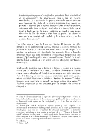258
La función poética proyecta el principio de la equivalencia del eje de selección al
eje de combinación600
. La equivalencia pasa a ser un recurso
constitutivo de la secuencia. En poesía, una sílaba está en relación
con cualquier otra sílaba de la misma secuencia; todo acento de
palabra se supone que es igual a cualquier otro acento de palabra,
así como toda átona es igual a cualquier otra átona; linde verbal
igual a linde verbal; la pausa sintáctica es igual a otra pausa
sintáctica, la falta de pausa, a otra falta de pausa. Las sílabas se
convierten en unidades de medida, y lo mismo ocurre con las
moras o los acentos.601
Las sílabas tienen ritmo, las letras son dibujos. El lenguaje detenido,
inmerso en esa exploración peligrosa, intuitiva (a la que a menudo las
palabras se resisten) descubre sus conexiones con la imagen y la
música. La primacía del significado las esconde, llega a hacerlas
invisibles. ¿Pues qué es la entonación de una lengua desconocida sino
un son? ¿Qué son las grafías ajenas sino cuidadosos dibujos? La poesía
intenta llamar la atención sobre estos aspectos ahogados, sacrificados
de la lengua.
Y, al hacerlo, posibilita que la forma y el fondo, el espíritu y la materia
vayan, por un momento, de la mano. Las viejas dicotomías se diluyen
en ese espacio absuelto: allí donde todo es renovación, vida, aire claro.
Para el Judaísmo, las palabras divinas, encarnadas, participan de esta
misma cualidad. Proclama el salmista: “Dichos de Adonay602
dichos
limpios, plata purificada en crisuelo de tierra, colada siete vezes.”603
Palabras despojadas de sus ataduras, por fin enteras, sin lastres ni
complejos.
600 El eje de selección es vertical, da lugar a las relaciones paradigmáticas, y se basa en
la equivalencia, la semejanza y la desemejanza entre palabras. El eje de combinación
es horizontal, está regido por la contigüidad, y en él se dan las relaciones
sintagmáticas.
601 Roman JAKOBSON, Ensayos de lingüística general, p. 356. Respecto a su
diferenciación de la función metalingüística, continúa: “Si se objeta que también el
metalenguaje hace un uso secuencial de unidades equivalentes al combinar
expresiones sinónimas en una oración ecuacional: A = A (“Yegua es la hembra del
caballo”), diremos que la poesía y el metalenguaje están diametralmente opuestos: en
el metalenguaje la secuencia se emplea para construir una ecuación, mientras que en
poesía la ecuación se emplea para construir una secuencia.”
602 El Señor.
603 Salmos 12:7.
 