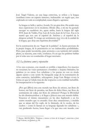 259
José Ángel Valente, en una larga entrevista, se refiere a la lengua
castellana como un espacio inmenso, inabarcable: un regalo que, aun
explorado en toda su complejidad, nunca llegará a agotarse:
La lengua es bella y ancha y honda. Es un gran don. Ha tenido muy
ricas expresiones en lo moderno. Desde ellas, a mí me ha gustado
navegar su caudaloso río, aguas arriba, hacia la lengua del siglo
XVI: Juan de Valdés, Fray Luis de León, Juan de la Cruz. Ésa es la
matriz que nos une al español de América y al español de la
diáspora sefardí. Yo tengo un sentimiento muy vivo de la unidad de
la lengua, que aloja una riquísima diversidad.604
En la construcción de ese “lugar de la palabra”, la fuerza proviene de
la propia lengua, de la penetración en sus inabarcables posibilidades.
Pero, para poder recorrerlas, para acercarse a ese territorio del sentido
pleno, se necesita, ante todo, confianza. Fe en que las palabras hablan
por sí solas una vez conducidas al hogar necesario.
3.2. La fractura: amor y reparación
A los ojos comunes, este mundo es terrible e imperfecto: los muertos
no resucitan; las voces pertenecen a hombres y mujeres limitados; las
palabras ya no crean. Los cabalistas y los poetas no son en modo
alguno ajenos a este sentir. Su búsqueda surge de la constatación de
estas carencias, ineludibles, subyugantes. Jorge Luis Borges evoca la
forma en que la Cábala trata de dar respuesta a esta realidad ineludible.
Su interpretación es la siguiente:
¿Por qué [Dios] crea este mundo tan lleno de errores, tan lleno de
horror, tan lleno de pecados, tan lleno de dolor físico, tan lleno de
sentimiento de culpa, tan lleno de crímenes? Porque la Divinidad
ha ido disminuyéndose y al llegar a Jehová crea este mundo falible.
Tenemos el mismo mecanismo en las diez Sephiroth y en los
cuatro mundos que va creando. Esas diez emanaciones, a medida
que se alejan del En soph, de lo ilimitado, de lo oculto, de los
ocultos – como lo llaman en su lenguaje figurado los cabalistas –,
van perdiendo fuerza, hasta llegar a la que crea este mundo, este
604 Martin ARANCIBIA, “Palabras y ritmos: el don de la lengua”, entrevista a José
Ángel Valente, en Quimera, p. 86.
 