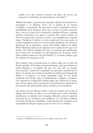 260
mundo en el que estamos nosotros, tan llenos de errores, tan
expuestos a la desdicha, tan momentáneos en la dicha.605
Multitud de relatos y poemas han intentado explorar el territorio de lo
incompleto y lo deforme. Otros son la prueba de un fracaso
consabido, ya anunciado. En unos pocos, reina el optimismo ante las
posibilidades de la literatura. Pero, aún en éstos, el camino devuelve
una y otra vez al pozo de la frustración, alrededor del que se dibujan
círculos concéntricos. Los pasos se acercan más y más al fondo, en
forma de espiral, pero el poeta se resiste a ser engullido por el agujero
negro. Vislumbra el abismo, se siente atraído por él en una suerte de
extraño magnetismo, pero lo evita con sutiles acrobacias. Su camino es
afirmación de la esperanza, a pesar del temible callejón sin salida.
Walter Benjamin decía que la esperanza nos es dada por los que no la
tienen. Ahí reside la paradoja del arte, la confianza que manifiestan,
por el mero acto de escribir, los más pesimistas de los poetas. ¿Pues
cómo podrían apartar los ojos del abismo? Y, al mismo tiempo, ¿qué
les contiene de sumergirse en él?
Para explorar estas contradicciones, la cultura judía creó el mito del
Paraíso perdido. El hombre, criatura desterrada, nació para habitar un
jardín dibujado a su medida, del que tuvo que salir en amargas
circunstancias. A partir de la expulsión vive penando, acechado por el
dolor y la muerte, pero recibe el mandato de trabajar por la llegada del
Mesías y el regreso a la Tierra prometida, lugar de una futura
redención. Sin atender aquí a consideraciones teológicas o políticas,
este esquema ha configurado durante siglos una cultura de la espera,
pero de una espera activa: conciencia de las limitaciones, trabajo por la
restauración del orden perdido, plena confianza en la restitución.
Los efectos de esta fractura atañen a todos los órdenes de la vida, al
diálogo del hombre con Dios y con el mundo que le rodea. También
condicionan su relación con el lenguaje. Salvemos, pues, la aparente
inocencia de esa “confianza en las palabras”. Es, sin duda, confianza
renovada, únicamente concebible a través del paso por el abismo, de la
contemplación del pozo negro en que los ojos ya no se reflejan.
605 Jorge Luis BORGES, Siete noches en Obras completas, tomo III, p. 272.
 