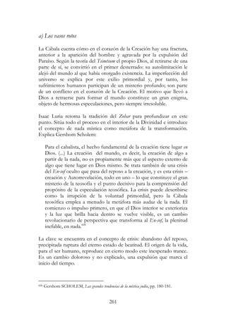 261
a) Los vasos rotos
La Cábala cuenta cómo en el corazón de la Creación hay una fractura,
anterior a la aparición del hombre y agravada por la expulsión del
Paraíso. Según la teoría del Tsimtsum el propio Dios, al retirarse de una
parte de sí, se convirtió en el primer desterrado: su autolimitación le
alejó del mundo al que había otorgado existencia. La imperfección del
universo se explica por este exilio primordial y, por tanto, los
sufrimientos humanos participan de un misterio profundo; son parte
de un conflicto en el corazón de la Creación. El motivo que llevó a
Dios a retraerse para formar el mundo constituye un gran enigma,
objeto de hermosas especulaciones, pero siempre irresoluble.
Isaac Luria retoma la tradición del Zohar para profundizar en este
punto. Sitúa todo el proceso en el interior de la Divinidad e introduce
el concepto de nada mística como metáfora de la transformación.
Explica Gershom Scholem:
Para el cabalista, el hecho fundamental de la creación tiene lugar en
Dios. (...) La creación del mundo, es decir, la creación de algo a
partir de la nada, no es propiamente más que el aspecto externo de
algo que tiene lugar en Dios mismo. Se trata también de una crisis
del En-sof oculto que pasa del reposo a la creación, y es esta crisis –
creación y Autorrevelación, todo en uno – lo que constituye el gran
misterio de la teosofía y el punto decisivo para la comprensión del
propósito de la especulación teosófica. La crisis puede describirse
como la irrupción de la voluntad primordial, pero la Cábala
teosófica emplea a menudo la metáfora más audaz de la nada. El
comienzo o impulso primero, en que el Dios interior se exterioriza
y la luz que brilla hacia dentro se vuelve visible, es un cambio
revolucionario de perspectiva que transforma al En-sof, la plenitud
inefable, en nada.606
La clave se encuentra en el concepto de crisis: abandono del reposo,
precipitada ruptura del eterno estado de beatitud. El origen de la vida,
para el ser humano, reproduce en cierto modo este inesperado trance.
Es un cambio doloroso y no explicado, una expulsión que marca el
inicio del tiempo.
606 Gershom SCHOLEM, Las grandes tendencias de la mística judía, pp. 180-181.
 