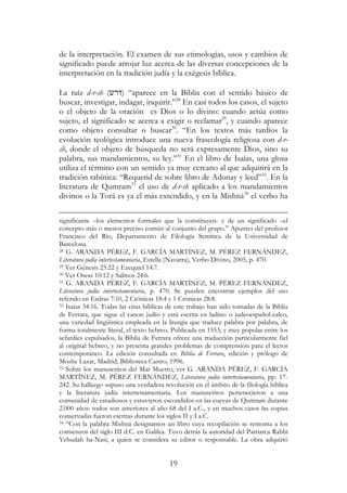 19
de la interpretación. El examen de sus etimologías, usos y cambios de
significado puede arrojar luz acerca de las diversas concepciones de la
interpretación en la tradición judía y la exégesis bíblica.
La raíz d-r-sh (‫)דרש‬ “aparece en la Biblia con el sentido básico de
buscar, investigar, indagar, inquirir.”28
En casi todos los casos, el sujeto
o el objeto de la oración es Dios o lo divino: cuando actúa como
sujeto, el significado se acerca a exigir o reclamar29
, y cuando aparece
como objeto consultar o buscar30
. “En los textos más tardíos la
evolución teológica introduce una nueva fraseología religiosa con d-r-
sh, donde el objeto de búsqueda no será expresamente Dios, sino su
palabra, sus mandamientos, su ley.”31
En el libro de Isaías, una glosa
utiliza el término con un sentido ya muy cercano al que adquirirá en la
tradición rabínica: “Requerid de sobre libro de Adonay y leed”32
. En la
literatura de Qumram33
el uso de d-r-sh aplicado a los mandamientos
divinos o la Torá es ya el más extendido, y en la Mishná34
el verbo ha
significante –los elementos formales que la constituyen- y de un significado –el
concepto más o menos preciso común al conjunto del grupo.” Apuntes del profesor
Francisco del Río, Departamento de Filología Semítica de la Universidad de
Barcelona.
28 G. ARANDA PÉREZ, F. GARCÍA MARTÍNEZ, M. PÉREZ FERNÁNDEZ,
Literatura judía intertestamentaria, Estella (Navarra), Verbo Divino, 2005, p. 470.
29 Ver Génesis 25:22 y Ezequiel 14:7.
30 Ver Oseas 10:12 y Salmos 24:6.
31 G. ARANDA PÉREZ, F. GARCÍA MARTÍNEZ, M. PÉREZ FERNÁNDEZ,
Literatura judía intertestamentaria, p. 470. Se pueden encontrar ejemplos del uso
referido en Esdras 7:10, 2 Crónicas 18:4 y 1 Crónicas 28:8.
32 Isaías 34:16. Todas las citas bíblicas de este trabajo han sido tomadas de la Biblia
de Ferrara, que sigue el canon judío y está escrita en ladino o judeoespañol-calco,
una variedad lingüística empleada en la liturgia que traduce palabra por palabra, de
forma totalmente literal, el texto hebreo. Publicada en 1553, y muy popular entre los
sefardíes expulsados, la Biblia de Ferrara ofrece una traducción particularmente fiel
al original hebreo, y no presenta grandes problemas de comprensión para el lector
contemporáneo. La edición consultada es: Biblia de Ferrara, edición y prólogo de
Moshe Lazar, Madrid, Biblioteca Castro, 1996.
33 Sobre los manuscritos del Mar Muerto, ver G. ARANDA PÉREZ, F. GARCÍA
MARTÍNEZ, M. PÉREZ FERNÁNDEZ, Literatura judía intertestamentaria, pp. 17-
242. Su hallazgo supuso una verdadera revolución en el ámbito de la filología bíblica
y la literatura judía intertestamentaria. Los manuscritos pertenecieron a una
comunidad de estudiosos y estuvieron escondidos en las cuevas de Qumram durante
2.000 años: todos son anteriores al año 68 del I a.C., y en muchos casos las copias
conservadas fueron escritas durante los siglos II y I a.C.
34 “Con la palabra Mishná designamos un libro cuya recopilación se remonta a los
comienzos del siglo III d.C. en Galilea. Tuvo detrás la autoridad del Patriarca Rabbí
Yehudah ha-Nasí, a quien se considera su editor o responsable. La obra adquirió
 