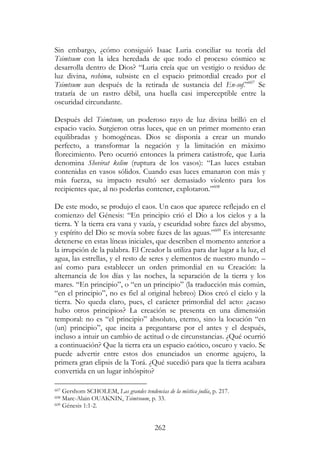 262
Sin embargo, ¿cómo consiguió Isaac Luria conciliar su teoría del
Tsimtsum con la idea heredada de que todo el proceso cósmico se
desarrolla dentro de Dios? “Luria creía que un vestigio o residuo de
luz divina, reshimu, subsiste en el espacio primordial creado por el
Tsimtsum aun después de la retirada de sustancia del En-sof.”607
Se
trataría de un rastro débil, una huella casi imperceptible entre la
oscuridad circundante.
Después del Tsimtsum, un poderoso rayo de luz divina brilló en el
espacio vacío. Surgieron otras luces, que en un primer momento eran
equilibradas y homogéneas. Dios se disponía a crear un mundo
perfecto, a transformar la negación y la limitación en máximo
florecimiento. Pero ocurrió entonces la primera catástrofe, que Luria
denomina Shevirat kelim (ruptura de los vasos): “Las luces estaban
contenidas en vasos sólidos. Cuando esas luces emanaron con más y
más fuerza, su impacto resultó ser demasiado violento para los
recipientes que, al no poderlas contener, explotaron.”608
De este modo, se produjo el caos. Un caos que aparece reflejado en el
comienzo del Génesis: “En principio crió el Dio a los cielos y a la
tierra. Y la tierra era vana y vazía, y escuridad sobre fazes del abysmo,
y espírito del Dio se movía sobre fazes de las aguas.”609
Es interesante
detenerse en estas líneas iniciales, que describen el momento anterior a
la irrupción de la palabra. El Creador la utiliza para dar lugar a la luz, el
agua, las estrellas, y el resto de seres y elementos de nuestro mundo –
así como para establecer un orden primordial en su Creación: la
alternancia de los días y las noches, la separación de la tierra y los
mares. “En principio”, o “en un principio” (la traducción más común,
“en el principio”, no es fiel al original hebreo) Dios creó el cielo y la
tierra. No queda claro, pues, el carácter primordial del acto: ¿acaso
hubo otros principios? La creación se presenta en una dimensión
temporal: no es “el principio” absoluto, eterno, sino la locución “en
(un) principio”, que incita a preguntarse por el antes y el después,
incluso a intuir un cambio de actitud o de circunstancias. ¿Qué ocurrió
a continuación? Que la tierra era un espacio caótico, oscuro y vacío. Se
puede advertir entre estos dos enunciados un enorme agujero, la
primera gran elipsis de la Torá. ¿Qué sucedió para que la tierra acabara
convertida en un lugar inhóspito?
607 Gershom SCHOLEM, Las grandes tendencias de la mística judía, p. 217.
608 Marc-Alain OUAKNIN, Tsimtsoum, p. 33.
609 Génesis 1:1-2.
 