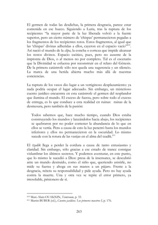 263
El germen de todas las desdichas, la primera desgracia, parece estar
contenida en ese hueco. Siguiendo a Luria, tras la ruptura de los
recipientes “la mayor parte de la luz liberada volvió a la fuente
superior, pero un cierto número de ‘chispas’ permanecieron pegadas a
los fragmentos de los recipientes rotos. Estos fragmentos, al igual que
las ‘chispas’ divinas adheridas a ellos, cayeron en el espacio vacío”610
.
Así nació el mundo de la clipa, la concha o corteza que impide alcanzar
los restos divinos. Espacio caótico, pues, pero no ausente de la
impronta de Dios, o al menos no por completo. Tal es el escenario
que la Divinidad se esfuerza por reconstruir en el relato del Génesis.
De la primera catástrofe sólo nos queda una sugerencia y un silencio.
La marca de una herida abierta mucho más allá de nuestras
conciencias.
La ruptura de los vasos dio lugar a un vertiginoso desplazamiento: ya
nada podría ocupar el lugar adecuado. Sin embargo, un misterioso
cuento jasídico encuentra en esta catástrofe el germen del resplandor
que ilumina el mundo. El exceso de fuerza, pero sobre todo el exceso
de entrega, es lo que conduce a esta realidad en ruinas: ruinas de la
desmesura, pero también de la pasión:
Todos sabemos que, hace mucho tiempo, cuando Dios estaba
construyendo los mundos y lanzándolos hacia abajo, los recipientes
se quebraron por no poder contener la abundancia de lo que en
ellos se vertía. Pero a causa de esto la luz penetró hasta los mundos
inferiores y ellos no permanecieron en la oscuridad. Lo mismo
sucede con la rotura de las vasijas en el alma del tzadik.611
El tzadik llega a perder la cordura a causa de tanto entusiasmo y
claridad. Sin embargo, sólo gracias a ese estado de trance consigue
vislumbrar los últimos secretos. Y podemos aventurar, en este punto,
que lo mismo le sucedió a Dios: presa de la insensatez, se descubrió
ante un mundo destruido, como el niño que, queriendo asistirle, no
mide su fuerza y ahoga en sus manos a un pájaro. Frente a la
desgracia, reitera su responsabilidad y pide ayuda. Pero no hay ayuda
contra la muerte. Una y otra vez se repite el error primero, ya
irresoluble, prisionero de sí.
610 Marc-Alain OUAKNIN, Tsimtsoum, p. 33.
611 Martin BUBER (ed.), Cuentos jasídicos. Los primeros maestros I, p. 176.
 