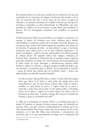 264
No obstante, Dios no se dio por vencido tras la catástrofe. Ese acto de
enmienda, de no renuncia, da origen a la historia del mundo y de la
vida. La creación del cielo y de la tierra, de los astros, el agua, los
animales y las plantas constituye un cuidado esfuerzo por recoger los
miembros esparcidos, la obra derrumbada. La Divinidad, tras siete
jornadas de trabajo, ha de reconocer su gran labor, pero también su
fracaso. No ha conseguido restablecer por completo la armonía
deseada.
Al final del proceso Dios crea al hombre, a su imagen y semejanza, y le
entrega el poder de dominar una tierra hermosa pero herida,
ofreciéndole, en exclusiva, la llave de su sentido. Conviene destacar, en
este punto, que al inicio del Génesis aparecen, seguidos, dos relatos de
la Creación. El primero de ellos – el más célebre y al que se ha hecho
referencia hasta ahora, pese a ser el más moderno (pertenece a la
fuente sacerdotal) – sitúa la creación del hombre en la última jornada
de trabajo divino. El segundo relato, más antiguo, comienza en
Génesis 2:4b y presenta la formación del ser humano como el primer
paso para restaurar el mundo. En esta narración, tras la descripción de
la tierra como un lugar inhóspito e incandescente, primero Dios
moldea a Adán con el polvo, y después planta el jardín del Edén, con
sus animales y sus plantas, para su deleite. Así, la naturaleza se concibe
– quizá de forma más radical que en el primer relato – como una
oportunidad, una ofrenda al primer hombre:
En día de hazer Adonay Dio tierra y cielos. Y todo árbol del campo
antes que fuese en la tierra, y toda yerba del campo antes que
hermolleciesse, que no hizo llover Adonay Dio sobre la tierra y
hombre no para labrar la tierra. Y vapor subía de la tierra y
abrevaba a todas faces de la tierra. Y crió Adonay Dio a el hombre
polvo de la tierra, y sopló en su nariz aliento de vidas, y fue el
hombre por alma biva. Y plantó Adonay Dio huerto en Hedén de
Oriente, y puso ay al hombre que crió.612
A Adán le es entregado un mundo hecho a su medida para que lo
habite. El hombre es, además, la única criatura capaz de descubrir sus
secretos. Pero, ¿en qué consiste verdaderamente la misión que le ha
sido encomendada? Isaac Luria refiere que tras la ruptura de los vasos
entramos en la fase del Tikun olam (salvación o restauración del
universo), que es la que corresponde al tiempo de la formación del
612 Génesis 2:4-8.
 