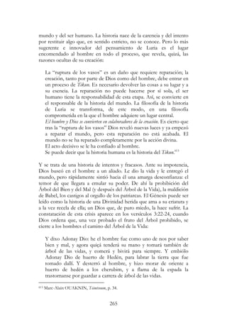 265
mundo y del ser humano. La historia nace de la carencia y del intento
por restituir algo que, en sentido estricto, no se conoce. Pero lo más
sugerente e innovador del pensamiento de Luria es el lugar
encomendado al hombre en todo el proceso, que revela, quizá, las
razones ocultas de su creación:
La “ruptura de los vasos” es un daño que requiere reparación; la
creación, tanto por parte de Dios como del hombre, debe entrar en
un proceso de Tikun. Es necesario devolver las cosas a su lugar y a
su esencia. La reparación no puede hacerse por sí sola, el ser
humano tiene la responsabilidad de esta etapa. Así, se convierte en
el responsable de la historia del mundo. La filosofía de la historia
de Luria se transforma, de este modo, en una filosofía
comprometida en la que el hombre adquiere un lugar central.
El hombre y Dios se convierten en colaboradores de la creación. Es cierto que
tras la “ruptura de los vasos” Dios reveló nuevas luces y ya empezó
a reparar el mundo, pero esta reparación no está acabada. El
mundo no se ha reparado completamente por la acción divina.
El acto decisivo se le ha confiado al hombre.
Se puede decir que la historia humana es la historia del Tikun.613
Y se trata de una historia de intentos y fracasos. Ante su impotencia,
Dios buscó en el hombre a un aliado. Le dio la vida y le entregó el
mundo, pero rápidamente sintió hacia él una amarga desconfianza: el
temor de que llegara a emular su poder. De ahí la prohibición del
Árbol del Bien y del Mal (y después del Árbol de la Vida), la maldición
de Babel, los castigos al orgullo de los patriarcas. El Génesis puede ser
leído como la historia de una Divinidad herida que ama a su criatura y
a la vez recela de ella; un Dios que, de puro miedo, la hace sufrir. La
constatación de esta crisis aparece en los versículos 3:22-24, cuando
Dios ordena que, una vez probado el fruto del Árbol prohibido, se
cierre a los hombres el camino del Árbol de la Vida:
Y dixo Adonay Dio: he el hombre fue como uno de nos por saber
bien y mal, y agora quiçá tenderá su mano y tomará también de
árbol de las vidas, y comerá y bivirá para siempre. Y embiólo
Adonay Dio de huerto de Hedén, para labrar la tierra que fue
tomado dallí. Y desterró al hombre, y hizo morar de oriente a
huerto de hedén a los cherubim, y a flama de la espada la
trastornanse por guardar a carrera de árbol de las vidas.
613 Marc-Alain OUAKNIN, Tsimtsoum, p. 34.
 