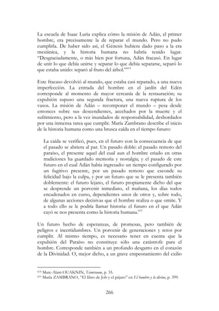 266
La escuela de Isaac Luria explica cómo la misión de Adán, el primer
hombre, era precisamente la de reparar el mundo. Pero no pudo
cumplirla. De haber sido así, el Génesis hubiera dado paso a la era
mesiánica, y la historia humana no habría tenido lugar.
“Desgraciadamente, o más bien por fortuna, Adán fracasó. En lugar
de unir lo que debía unirse y separar lo que debía separarse, separó lo
que estaba unido: separó al fruto del árbol.”614
Este fracaso devolvió al mundo, que estaba casi reparado, a una nueva
imperfección. La entrada del hombre en el jardín del Edén
corresponde al momento de mayor cercanía de la restauración; su
expulsión supuso una segunda fractura, una nueva ruptura de los
vasos. La misión de Adán – recomponer el mundo – pesa desde
entonces sobre sus descendientes, acechados por la muerte y el
sufrimiento, pero a la vez inundados de responsabilidad, desbordados
por una inmensa tarea que cumplir. María Zambrano describe el inicio
de la historia humana como una brusca caída en el tiempo futuro:
La caída se verificó, pues, en el futuro con la consecuencia de que
el pasado se abriera al par. Un pasado doble: el pasado remoto del
paraíso, el presente aquel del cual aun el hombre criado en otras
tradiciones ha guardado memoria y nostalgia; y el pasado de este
futuro en el cual Adán había ingresado: un tiempo configurado por
un fugitivo presente, por un pasado remoto que esconde su
felicidad bajo la culpa, y por un futuro que se le presenta también
doblemente: el futuro lejano, el futuro propiamente dicho del que
se desprende un porvenir inmediato, el mañana, los días todos
encadenados en curso, dependientes unos de otros y, sobre todo,
de algunas acciones decisivas que el hombre realiza o que omite. Y
a todo ello se le podría llamar historia: el futuro en el que Adán
cayó se nos presenta como la historia humana.615
Un futuro hecho de esperanzas, de promesas, pero también de
peligros e incertidumbres. Un porvenir de generaciones y retos por
cumplir. Al mismo tiempo, es necesario tener en cuenta que la
expulsión del Paraíso no constituye sólo una catástrofe para el
hombre. Corresponde también a un profundo desgarro en el corazón
de la Divinidad. O, mejor dicho, a un grave empeoramiento del exilio
614 Marc-Alain OUAKNIN, Tsimtsoum, p. 35.
615 María ZAMBRANO, “El libro de Job y el pájaro” en El hombre y lo divino, p. 399.
 