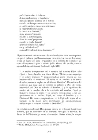 268
yo/el destinado a la dulzura
de tus palabras/soy el huérfano/
mirá que pronto dormiré en el polvo/
cuando me busques no me encontrarás/
¿a quién arrojarás tu anzuelo entonces/
le engancharás el paladar/
lo tirarás a tu destino?/
si me acuesto/pregunto
cuándo la aurora llegará/
si me levanto/ pregunto
cuándo la noche llegará/
apuro el tiempo para verte/
estoy exiliado de mí/
como el Creador de todo lo creado/617
El poema remite a un momento de máxima lejanía entre ambas partes,
en que el exilio se perfila como única presencia. La voz no descansa y
evoca un sueño del alma (“quedarse en la sombra de tu mano”) de
especial importancia para la mística judía. Moshe Idel escribe, citando
a un cabalista anónimo de finales del siglo XIII:
“Los sabios interpretaban así el secreto del nombre Ehyeh asher
Ehyeh: el Santo, bendito sea, dijo a Moisés: ‘Moisés, estate conmigo
y yo estaré contigo’. Y proporcionaban como prueba de esta
interpretación el versículo: ‘El señor es tu sombra a tu mano
derecha’, como se explica en el Midrash Hashkem”. Deducimos del
contexto que igual que el hombre se adhiere a Dios de forma
intelectual, así Dios se adherirá al hombre. (...) La aparición del
motivo de la sombra da a la repetición del nombre Ehyeh un
llamativo relieve: la mano y su sombra corresponden a las dos
apariciones de la palabra Ehyeh, así como al hombre y a la
Divinidad. De manera sorprendente, en la lógica del texto, el ser
humano es la mano, cuyo movimiento es automáticamente
reflejado por la sombra, es decir, la Divinidad.618
La peculiar naturaleza de Dios parece hacerle un reflejo de la actividad
humana, que se convierte en el elemento que guía la relación. La
forma de la Divinidad ya no es el arquetipo básico; ahora, la imagen
617 Juan GELMAN, “El huérfano” de Com/posiciones, en de palabra, p. 507.
618 Moshe IDEL, Cábala. Nuevas perspectivas, pp. 239-240.
 