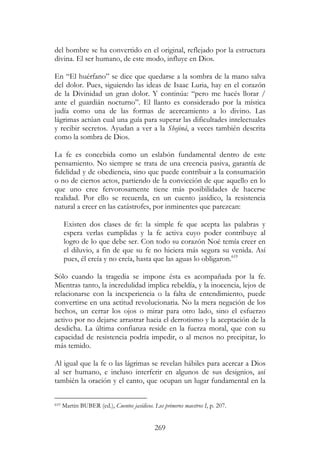 269
del hombre se ha convertido en el original, reflejado por la estructura
divina. El ser humano, de este modo, influye en Dios.
En “El huérfano” se dice que quedarse a la sombra de la mano salva
del dolor. Pues, siguiendo las ideas de Isaac Luria, hay en el corazón
de la Divinidad un gran dolor. Y continúa: “pero me hacés llorar /
ante el guardián nocturno”. El llanto es considerado por la mística
judía como una de las formas de acercamiento a lo divino. Las
lágrimas actúan cual una guía para superar las dificultades intelectuales
y recibir secretos. Ayudan a ver a la Shejiná, a veces también descrita
como la sombra de Dios.
La fe es concebida como un eslabón fundamental dentro de este
pensamiento. No siempre se trata de una creencia pasiva, garantía de
fidelidad y de obediencia, sino que puede contribuir a la consumación
o no de ciertos actos, partiendo de la convicción de que aquello en lo
que uno cree fervorosamente tiene más posibilidades de hacerse
realidad. Por ello se recuerda, en un cuento jasídico, la resistencia
natural a creer en las catástrofes, por inminentes que parezcan:
Existen dos clases de fe: la simple fe que acepta las palabras y
espera verlas cumplidas y la fe activa cuyo poder contribuye al
logro de lo que debe ser. Con todo su corazón Noé temía creer en
el diluvio, a fin de que su fe no hiciera más segura su venida. Así
pues, él creía y no creía, hasta que las aguas lo obligaron.619
Sólo cuando la tragedia se impone ésta es acompañada por la fe.
Mientras tanto, la incredulidad implica rebeldía, y la inocencia, lejos de
relacionarse con la inexperiencia o la falta de entendimiento, puede
convertirse en una actitud revolucionaria. No la mera negación de los
hechos, un cerrar los ojos o mirar para otro lado, sino el esfuerzo
activo por no dejarse arrastrar hacia el derrotismo y la aceptación de la
desdicha. La última confianza reside en la fuerza moral, que con su
capacidad de resistencia podría impedir, o al menos no precipitar, lo
más temido.
Al igual que la fe o las lágrimas se revelan hábiles para acercar a Dios
al ser humano, e incluso interferir en algunos de sus designios, así
también la oración y el canto, que ocupan un lugar fundamental en la
619 Martin BUBER (ed.), Cuentos jasídicos. Los primeros maestros I, p. 207.
 