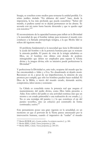 270
liturgia, se conciben como medios para restaurar la unidad perdida. Un
relato jasídico titulado “En alabanza del canto” hace, desde la
impotencia, la loa más profunda que pueda concebirse: “Señor del
mundo, si pudiera cantar no te dejaría permanecer en las alturas. Te
acosaría con mi canto hasta hacerte descender y que te quedes aquí
con nosotros.”620
El reconocimiento de la capacidad humana para influir en la Divinidad
y la necesidad de que el hombre trabaje para restaurar el mundo roto
conducen a la llamada antropología teúrgica, a la que Moshe Idel se
refiere del siguiente modo:
El problema fundamental es la necesidad que tiene la Divinidad de
la ayuda del hombre o de la potencia humana para que se restaure
la armonía perdida. El punto de vista de la teúrgia cabalística es
Dios, no el hombre; éste último está dotado de poderes
inimaginables que deben ser empleados para reparar la Gloria
divina y la imagen divina; sólo su iniciativa puede perfeccionar la
Divinidad.621
Y perfeccionar la Divinidad es, ante todo, ocuparse del mundo que les
fue encomendado a Adán y a Eva. No abandonarlo ni dejarlo morir.
Reconocer en él, a pesar de sus imperfecciones, la simiente de una
promesa por cumplir, que sólo los hombres pueden hacer realidad. El
Dios de la Biblia, a través del mundo creado, demanda acción,
compromiso, labor atenta y constante:
La Cábala es concebida como la potencia real que asegura el
mantenimiento del jardín divino, como Dios había prescrito a
Adán. Este cultivo del jardín es una actividad continua más que un
retorno a un estado primordial o una realización de ese estado; (...)
No es una nostalgia del paraíso (...) lo que constituye el eje del
paraíso teosófico, sino un esfuerzo por construirlo de forma
continuada y activa.622
Este pensamiento posee una gran vigencia en la actualidad, en un
momento en que el porvenir de la Tierra parece amenazado por la
intervención humana, cuando el imperativo de “cuidar” el mundo
620 Martin BUBER (ed.), Cuentos jasídicos. Los primeros maestros I, p. 180.
621 Moshe IDEL, Cábala. Nuevas perspectivas, p. 246.
622 Moshe IDEL, Cábala. Nuevas perspectivas, p. 250-251.
 