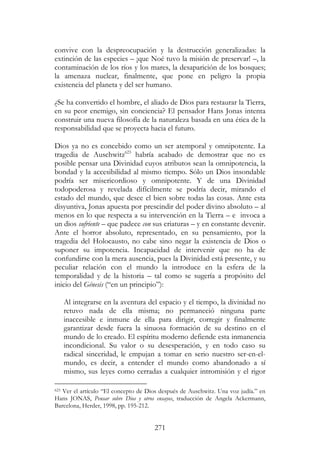 271
convive con la despreocupación y la destrucción generalizadas: la
extinción de las especies – ¡que Noé tuvo la misión de preservar! –, la
contaminación de los ríos y los mares, la desaparición de los bosques;
la amenaza nuclear, finalmente, que pone en peligro la propia
existencia del planeta y del ser humano.
¿Se ha convertido el hombre, el aliado de Dios para restaurar la Tierra,
en su peor enemigo, sin conciencia? El pensador Hans Jonas intenta
construir una nueva filosofía de la naturaleza basada en una ética de la
responsabilidad que se proyecta hacia el futuro.
Dios ya no es concebido como un ser atemporal y omnipotente. La
tragedia de Auschwitz623
habría acabado de demostrar que no es
posible pensar una Divinidad cuyos atributos sean la omnipotencia, la
bondad y la accesibilidad al mismo tiempo. Sólo un Dios insondable
podría ser misericordioso y omnipotente. Y de una Divinidad
todopoderosa y revelada difícilmente se podría decir, mirando el
estado del mundo, que desee el bien sobre todas las cosas. Ante esta
disyuntiva, Jonas apuesta por prescindir del poder divino absoluto – al
menos en lo que respecta a su intervención en la Tierra – e invoca a
un dios sufriente – que padece con sus criaturas – y en constante devenir.
Ante el horror absoluto, representado, en su pensamiento, por la
tragedia del Holocausto, no cabe sino negar la existencia de Dios o
suponer su impotencia. Incapacidad de intervenir que no ha de
confundirse con la mera ausencia, pues la Divinidad está presente, y su
peculiar relación con el mundo la introduce en la esfera de la
temporalidad y de la historia – tal como se sugería a propósito del
inicio del Génesis (“en un principio”):
Al integrarse en la aventura del espacio y el tiempo, la divinidad no
retuvo nada de ella misma; no permaneció ninguna parte
inaccesible e inmune de ella para dirigir, corregir y finalmente
garantizar desde fuera la sinuosa formación de su destino en el
mundo de lo creado. El espíritu moderno defiende esta inmanencia
incondicional. Su valor o su desesperación, y en todo caso su
radical sinceridad, le empujan a tomar en serio nuestro ser-en-el-
mundo, es decir, a entender el mundo como abandonado a sí
mismo, sus leyes como cerradas a cualquier intromisión y el rigor
623 Ver el artículo “El concepto de Dios después de Auschwitz. Una voz judía.” en
Hans JONAS, Pensar sobre Dios y otros ensayos, traducción de Angela Ackermann,
Barcelona, Herder, 1998, pp. 195-212.
 
