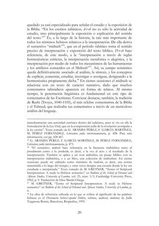 20
quedado ya casi especializado para señalar el estudio y la exposición de
la Biblia. “En los escritos rabínicos, d-r-sh no es sólo la actividad de
estudio, sino principalmente la exposición o explicación del sentido
del texto.”35
Es, a lo largo de la historia, la raíz más importante de
todos los términos hebreos relativos a la interpretación. De ella deriva
el sustantivo “midrash”36
, que en el periodo rabínico toma el sentido
preciso de interpretación y exposición del texto bíblico. D-r-sh hace
referencia, de este modo, a la “interpretación a través de reglas
hermenéuticas estrictas, la interpretación metafórica o alegórica, y la
interpretación por medio de todos los mecanismos de las herramientas
y los artificios conocidos en el Midrash”37
. Así, su campo semántico
queda definitivamente asociado al análisis, la síntesis, y los conceptos
de explicar, comentar, estudiar, investigar o averiguar, designando a la
hermenéutica propiamente dicha.38
En ciertas ocasiones el midrash se
relaciona con un texto de carácter narrativo, dado que muchos
comentarios talmúdicos aparecen en forma de relatos. Al mismo
tiempo, la penetración lingüística es fundamental en este tipo de
comentarios de las Escrituras. Conviene destacar, también, la tradición
de Rashi (Troyes, 1040-1105), el más célebre comentarista de la Biblia
y el Talmud, que realizaba sus comentarios a través de un meticuloso
análisis del lenguaje.
inmediatamente una autoridad canónica dentro del judaísmo, pues se vio en ella la
formulación de la Ley Oral, que en la comprensión judía de la revelación acompaña a
la ley escrita”. Texto tomado de G. ARANDA PÉREZ, F. GARCÍA MARTÍNEZ,
M. PÉREZ FERNÁNDEZ, Literatura judía intertestamentaria, p. 428. Para más
información, ver pp. 428-467.
35 G. ARANDA PÉREZ, F. GARCÍA MARTÍNEZ, M. PÉREZ FERNÁNDEZ,
Literatura judía intertestamentaria, p. 473.
36 “El sustantivo midrash hace referencia en la literatura midráshica tanto al
procedimiento como a lo producido, es decir, a la vez al acto y al resultado de la
interpretación. También se aplica a un texto midráshico, un pasaje bíblico con su
interpretación midráshica, y a un libro, una colección de midrashim. En ciertas
ocasiones puede ser utilizado como sinónimo de tradición, es decir, una norma
transmitida a lo largo del tiempo, y otras veces designa una escuela donde la ley era
estudiada e interpretada.” Texto tomado de M. GRETNER, “Terms of Scriptural
Interpretation: A study in Hebrew semantics” en Bulletin of the School of Oriental and
African Studies, University of London, vol. 25, núm. 1/3, Cambridge University Press,
1962, p. 9. Traducción de Elisa Martín Ortega.
37 M. GRETNER, “Terms of Scriptural Interpretation: A study in Hebrew
semantics” en Bulletin of the School of Oriental and African Studies, University of London, p.
6.
38 La obra de referencia utilizada en lo que se refiere al significado de las palabras
hebreas es el Diccionario hebreo/español (bíblico, rabínico, medieval, moderno) de Judit
Targarona Borrás, Barcelona, Riopiedras, 1995.
 