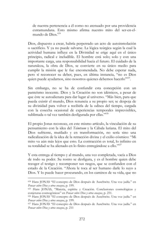 272
de nuestra pertenencia a él como no atenuado por una providencia
extramundana. Esto mismo afirma nuestro mito del ser-en-el-
mundo de Dios.624
Dios, dispuesto a crear, habría perpetrado un acto de autoinmolación
o sacrificio. Y ya no puede salvarse. La lógica teúrgica según la cual la
actividad humana influye en la Divinidad se erige aquí en el único
principio, radical e ineludible. El hombre está solo; solo y con una
importante carga, una responsabilidad hacia el futuro. El cuidado de la
naturaleza, la obra de Dios, se convierte en su único medio para
cumplir la misión que le fue encomendada. No debe esperar nada,
pero sí reconocer su deber, pues, en última instancia, “no es Dios
quien puede ayudarnos, sino nosotros quienes debemos hacerlo”625
.
Sin embargo, no se ha de confundir esta concepción con un
panteísmo inocente. Dios y la Creación no son idénticos, a pesar de
que éste se autoalienara para dar lugar al universo. “Más bien, para que
pueda existir el mundo, Dios renuncia a su propio ser; se despoja de
su divinidad para volver a recibirla de la odisea del tiempo, cargada
con la cosecha ocasional de experiencias temporales imprevisibles,
sublimada o tal vez también desfigurada por ellas.”626
El propio Jonas reconoce, en este mismo artículo, la vinculación de su
pensamiento con la idea del Tsimtsum y la Cábala luriana. El mito del
Dios sufriente, mutilado y en transformación, no sería sino una
radicalización de la idea de la retracción divina y el exilio cósmico: “Mi
mito va aún más lejos que esto. La contracción es total, lo infinito en
su totalidad se ha alienado en lo finito entregándose a ello.”627
Y esta entrega al tiempo y al mundo, una vez completada, vacía a Dios
de todo su poder. Su rostro se desfigura, y es el hombre quien debe
recoger el testigo y recomponer sus rasgos, que se confunden con el
estado de la Creación. “Ahora le toca al ser humano darle lo suyo a
Dios. Y lo puede hacer procurando, en los caminos de su vida, que no
624 Hans JONAS “El concepto de Dios después de Auschwitz. Una voz judía.” en
Pensar sobre Dios y otros ensayos, p. 199.
625 Hans JONAS, “Materia, espíritu y Creación. Conclusiones cosmológicas y
conjeturas cosmogónicas” en Pensar sobre Dios y otros ensayos, p. 251.
626 Hans JONAS “El concepto de Dios después de Auschwitz. Una voz judía.” en
Pensar sobre Dios y otros ensayos, p. 199.
627 Hans JONAS “El concepto de Dios después de Auschwitz. Una voz judía.” en
Pensar sobre Dios y otros ensayos, p. 211
 