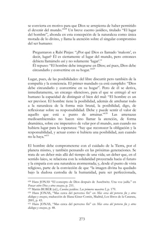 273
se convierta en motivo para que Dios se arrepienta de haber permitido
el devenir del mundo.”628
Un breve cuento jasídico, titulado “El lugar
del hombre”, ahonda en esta concepción de la naturaleza como única
morada de lo divino, y llama la atención sobre el singular compromiso
del ser humano:
Preguntaron a Rabí Pinjas: “¿Por qué Dios es llamado ‘makom’, es
decir, lugar? Él es ciertamente el lugar del mundo, pero entonces
debiera llamárselo así y no solamente ‘lugar’.”
Él repuso: “El hombre debe integrarse en Dios; así pues, Dios debe
circundarlo y convertirse en su hogar.”629
Lugar, pues, de las posibilidades: del libre discurrir pero también de la
compañía y la conciencia. El primer mandado ya está cumplido: “Dios
debe circundarlo y convertirse en su hogar”. Pero de él se deriva,
inmediatamente, un encargo silencioso, para el que se entregó al ser
humano la capacidad de distinguir el bien del mal: “El hombre es un
ser previsor. El hombre tiene la posibilidad, además de arrebatar todo
a la naturaleza de la forma más brutal, la posibilidad, digo, de
reflexionar sobre su responsabilidad. Debe y puede sentir el valor de
aquello que está a punto de arruinar.”630
Las amenazas
medioambientales no hacen sino llamar la atención, de forma
dramática, sobre ese imperativo de velar por el mundo, aun cuando no
hubiera lugar para la esperanza: “hay que reconocer la obligación y la
responsabilidad, y actuar como si hubiera una posibilidad, aun cuando
no la haya.”631
El hombre debe comprometerse con el cuidado de la Tierra, por el
planeta mismo, y también pensando en las próximas generaciones. Se
trata de un deber más allá del tiempo de una vida; un deber que, en el
sentido laico, se relaciona con la solidaridad proyectada hacia el futuro
y la empatía con una naturaleza atormentada; y, desde el punto de vista
religioso, parte de la convicción de que “la imagen divina ha quedado
bajo la dudosa custodia de la humanidad, para ser perfeccionada,
628 Hans JONAS “El concepto de Dios después de Auschwitz. Una voz judía.” en
Pensar sobre Dios y otros ensayos, p. 211.
629 Martin BUBER (ed.), Cuentos jasídicos. Los primeros maestros I, p. 179.
630 Hans JONAS, “Mas cerca del perverso fin” en Más cerca del perverso fin y otros
diálogos y ensayos, traducción de Iliana Giner Comín, Madrid, Los libros de la Catarata,
2001, p. 43.
631 Hans JONAS, “Mas cerca del perverso fin” en Más cerca del perverso fin y otros
diálogos y ensayos, p. 48.
 