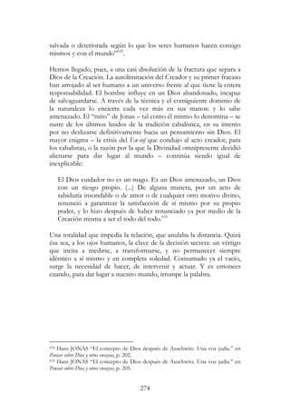 274
salvada o deteriorada según lo que los seres humanos hacen consigo
mismos y con el mundo”632
.
Hemos llegado, pues, a una casi disolución de la fractura que separa a
Dios de la Creación. La autolimitación del Creador y su primer fracaso
han arrojado al ser humano a un universo frente al que tiene la entera
responsabilidad. El hombre influye en un Dios abandonado, incapaz
de salvaguardarse. A través de la técnica y el consiguiente dominio de
la naturaleza lo encierra cada vez más en sus manos: y lo sabe
amenazado. El “mito” de Jonas – tal como él mismo lo denomina – se
nutre de los últimos latidos de la tradición cabalística, en su intento
por no deslizarse definitivamente hacia un pensamiento sin Dios. El
mayor enigma – la crisis del En-sof que condujo al acto creador, para
los cabalistas, o la razón por la que la Divinidad omnipresente decidió
alienarse para dar lugar al mundo – continúa siendo igual de
inexplicable:
El Dios cuidador no es un mago. Es un Dios amenazado, un Dios
con un riesgo propio. (...) De alguna manera, por un acto de
sabiduría insondable o de amor o de cualquier otro motivo divino,
renunció a garantizar la satisfacción de sí mismo por su propio
poder, y lo hizo después de haber renunciado ya por medio de la
Creación misma a ser el todo del todo.633
Una totalidad que impedía la relación, que anulaba la distancia. Quizá
ésa sea, a los ojos humanos, la clave de la decisión secreta: un vértigo
que incita a medirse, a transformarse, y no permanecer siempre
idéntico a sí mismo y en completa soledad. Consumado ya el vacío,
surge la necesidad de hacer, de intervenir y actuar. Y es entonces
cuando, para dar lugar a nuestro mundo, irrumpe la palabra.
632 Hans JONAS “El concepto de Dios después de Auschwitz. Una voz judía.” en
Pensar sobre Dios y otros ensayos, p. 202.
633 Hans JONAS “El concepto de Dios después de Auschwitz. Una voz judía.” en
Pensar sobre Dios y otros ensayos, p. 205.
 