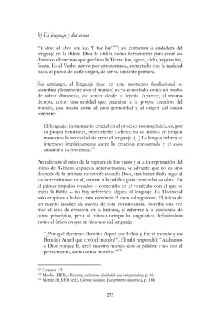 275
b) El lenguaje y las cosas
“Y dixo el Dio: sea luz. Y fue luz”634
: así comienza la andadura del
lenguaje en la Biblia. Dios lo utiliza como herramienta para crear los
distintos elementos que pueblan la Tierra: luz, aguas, cielo, vegetación,
fauna. Es el Verbo activo por antonomasia, conectado con la realidad
hasta el punto de darle origen, de ser su simiente primera.
Sin embargo, el lenguaje (que en este momento fundacional se
identifica plenamente con el mundo) es ya concebido como un medio
de salvar distancias, de actuar desde la lejanía. Aparece, al mismo
tiempo, como una entidad que preexiste a la propia creación del
mundo, que media entre el caos primordial y el origen del orden
terrestre:
El lenguaje, instrumento crucial en el proceso cosmogónico, es, por
su propia naturaleza, preexistente y eficaz; no se insinúa en ningún
momento la necesidad de crear el lenguaje. (...) La lengua hebrea se
interpuso implícitamente entre la creación consumada y el caos
anterior a su presencia.635
Atendiendo al mito de la ruptura de los vasos y a la interpretación del
inicio del Génesis expuesta anteriormente, se advierte que no es sino
después de la primera catástrofe cuando Dios, tras haber dado lugar al
vacío retirándose de sí, recurre a la palabra para enmendar su obra. En
el primer impulso creador – contenido en el versículo con el que se
inicia la Biblia – no hay referencia alguna al lenguaje. La Divinidad
sólo empieza a hablar para combatir el caos subsiguiente. El inicio de
un cuento jasídico da cuenta de esta circunstancia. Inscribe una vez
más el acto de creación en la historia, al referirse a la existencia de
otros principios, pero al mismo tiempo lo singulariza definiéndolo
como el único en que se hizo uso del lenguaje:
“¿Por qué decimos: Bendito Aquel que habló y fue el mundo y no
Bendito Aquel que creó el mundo?”. El rabí respondió: “Alabamos
a Dios porque Él creó nuestro mundo con la palabra y no con el
pensamiento, como otros mundos.”636
634 Génesis 1:3.
635 Moshe IDEL, Absorbing perfections. Kabbalah and Interpretation, p. 46.
636 Martin BUBER (ed.), Cuentos jasídicos. Los primeros maestros I, p. 144.
 