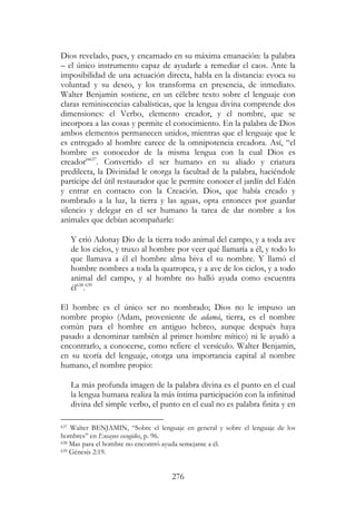 276
Dios revelado, pues, y encarnado en su máxima emanación: la palabra
– el único instrumento capaz de ayudarle a remediar el caos. Ante la
imposibilidad de una actuación directa, habla en la distancia: evoca su
voluntad y su deseo, y los transforma en presencia, de inmediato.
Walter Benjamin sostiene, en un célebre texto sobre el lenguaje con
claras reminiscencias cabalísticas, que la lengua divina comprende dos
dimensiones: el Verbo, elemento creador, y el nombre, que se
incorpora a las cosas y permite el conocimiento. En la palabra de Dios
ambos elementos permanecen unidos, mientras que el lenguaje que le
es entregado al hombre carece de la omnipotencia creadora. Así, “el
hombre es conocedor de la misma lengua con la cual Dios es
creador”637
. Convertido el ser humano en su aliado y criatura
predilecta, la Divinidad le otorga la facultad de la palabra, haciéndole
partícipe del útil restaurador que le permite conocer el jardín del Edén
y entrar en contacto con la Creación. Dios, que había creado y
nombrado a la luz, la tierra y las aguas, opta entonces por guardar
silencio y delegar en el ser humano la tarea de dar nombre a los
animales que debían acompañarle:
Y crió Adonay Dio de la tierra todo animal del campo, y a toda ave
de los cielos, y truxo al hombre por veer qué llamaría a él, y todo lo
que llamava a él el hombre alma biva el su nombre. Y llamó el
hombre nombres a toda la quatropea, y a ave de los cielos, y a todo
animal del campo, y al hombre no halló ayuda como escuentra
él638
.639
El hombre es el único ser no nombrado; Dios no le impuso un
nombre propio (Adam, proveniente de adamá, tierra, es el nombre
común para el hombre en antiguo hebreo, aunque después haya
pasado a denominar también al primer hombre mítico) ni le ayudó a
encontrarlo, a conocerse, como refiere el versículo. Walter Benjamin,
en su teoría del lenguaje, otorga una importancia capital al nombre
humano, el nombre propio:
La más profunda imagen de la palabra divina es el punto en el cual
la lengua humana realiza la más íntima participación con la infinitud
divina del simple verbo, el punto en el cual no es palabra finita y en
637 Walter BENJAMIN, “Sobre el lenguaje en general y sobre el lenguaje de los
hombres” en Ensayos escogidos, p. 96.
638 Mas para el hombre no encontró ayuda semejante a él.
639 Génesis 2:19.
 