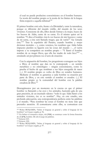 277
el cual no puede producirse conocimiento: en el hombre humano.
La teoría del nombre propio es la teoría de los límites de la lengua
finita respecto a aquella infinitud.640
El primer hombre está solo, frente a la Divinidad y entre la naturaleza,
porque es diferente del mundo visible, del mundo de los seres
vivientes. Consciente de ello, Dios decide formar a la mujer, hueso de
los huesos de Adán, carne de su carne. Es él mismo quien así la
nombra: “Y dixo el hombre: ésta la vez huesso de mis huessos y carne
de mi carne, a ésta será llamada muger, que de varón641
fue tomada
ésta.”642
Tras la expulsión del Paraíso, cuando hombre y mujer
devienen mortales – y, como veremos, los nombres que Adán había
impuesto pierden su ligazón con las cosas del mundo – , el varón
impone a su compañera un nombre propio – “Y llamó el hombre
nombre de su muger Hava, que ella fue madre de todo bivo”643
–,
emulando así por primera vez el acto de creación:
Con la asignación del hombre, los progenitores consagran sus hijos
a Dios; al nombre que dan no le corresponde – en sentido
metafísico y no etimológico – ningún conocimiento, como lo
prueba el hecho de que nombran a sus hijos enseguida de nacer
(...). El nombre propio es verbo de Dios en sonidos humanos.
Mediante el nombre se garantiza a cada hombre su creación por
parte de Dios, y en este sentido el nombre es creador. (...) El
nombre propio es la comunidad del hombre con la palabra
creadora de Dios.644
Detengámonos por un momento en la escena en que el primer
hombre va llamando a las aves y los animales, haciendo gala de una
gran precisión, de un inusitado talento: “todo lo que Adán llamó a los
animales vivientes, ése es su nombre”. Hay, en este estadio, una
profunda adecuación, una correspondencia perfecta entre las palabras
y el mundo. “Para nombrar las cosas el hombre no tiene más que
prestarles atención. Al comunicarse entre ellas, se comunican con
640 Walter BENJAMIN, “Sobre el lenguaje en general y sobre el lenguaje de los
hombres” en Ensayos escogidos, p. 96.
641 En hebreo el sustantivo mujer, ishá [‫,]אשה‬ se construye como la forma femenina
de ish [‫,]איש‬ hombre. De ahí el juego de palabras.
642 Génesis 2:23.
643 Génesis 3:20.
644 Walter BENJAMIN, “Sobre el lenguaje en general y sobre el lenguaje de los
hombres” en Ensayos escogidos, p. 97.
 