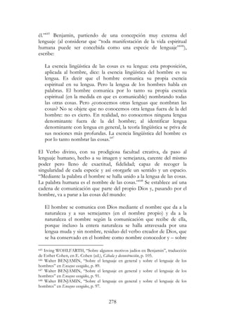 278
él.”645
Benjamin, partiendo de una concepción muy extensa del
lenguaje (al considerar que “toda manifestación de la vida espiritual
humana puede ser concebida como una especie de lenguaje”646
),
escribe:
La esencia lingüística de las cosas es su lengua: esta proposición,
aplicada al hombre, dice: la esencia lingüística del hombre es su
lengua. Es decir que el hombre comunica su propia esencia
espiritual en su lengua. Pero la lengua de los hombres habla en
palabras. El hombre comunica por lo tanto su propia esencia
espiritual (en la medida en que es comunicable) nombrando todas
las otras cosas. Pero ¿conocemos otras lenguas que nombran las
cosas? No se objete que no conocemos otra lengua fuera de la del
hombre: no es cierto. En realidad, no conocemos ninguna lengua
denominante fuera de la del hombre; al identificar lengua
denominante con lengua en general, la teoría lingüística se priva de
sus nociones más profundas. La esencia lingüística del hombre es
por lo tanto nombrar las cosas.647
El Verbo divino, con su prodigiosa facultad creativa, da paso al
lenguaje humano, hecho a su imagen y semejanza, carente del mismo
poder pero lleno de exactitud, fidelidad; capaz de recoger la
singularidad de cada especie y así otorgarle un sentido y un espacio.
“Mediante la palabra el hombre se halla unido a la lengua de las cosas.
La palabra humana es el nombre de las cosas.”648
Se establece así una
cadena de comunicación que parte del propio Dios y, pasando por el
hombre, va a parar a las cosas del mundo:
El hombre se comunica con Dios mediante el nombre que da a la
naturaleza y a sus semejantes (en el nombre propio) y da a la
naturaleza el nombre según la comunicación que recibe de ella,
porque incluso la entera naturaleza se halla atravesada por una
lengua muda y sin nombre, residuo del verbo creador de Dios, que
se ha conservado en el hombre como nombre conocedor y – sobre
645 Irving WOHLFARTH, “Sobre algunos motivos judíos en Benjamin”, traducción
de Esther Cohen, en E. Cohen (ed.), Cábala y deconstrucción, p. 105.
646 Walter BENJAMIN, “Sobre el lenguaje en general y sobre el lenguaje de los
hombres” en Ensayos escogidos, p. 89.
647 Walter BENJAMIN, “Sobre el lenguaje en general y sobre el lenguaje de los
hombres” en Ensayos escogidos, p. 91.
648 Walter BENJAMIN, “Sobre el lenguaje en general y sobre el lenguaje de los
hombres” en Ensayos escogidos, p. 97.
 