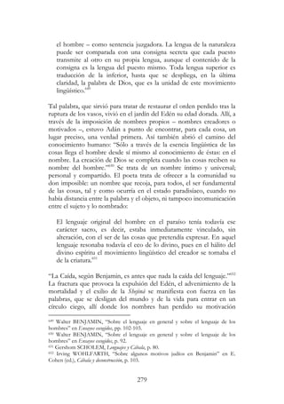 279
el hombre – como sentencia juzgadora. La lengua de la naturaleza
puede ser comparada con una consigna secreta que cada puesto
transmite al otro en su propia lengua, aunque el contenido de la
consigna es la lengua del puesto mismo. Toda lengua superior es
traducción de la inferior, hasta que se despliega, en la última
claridad, la palabra de Dios, que es la unidad de este movimiento
lingüístico.649
Tal palabra, que sirvió para tratar de restaurar el orden perdido tras la
ruptura de los vasos, vivió en el jardín del Edén su edad dorada. Allí, a
través de la imposición de nombres propios – nombres creadores o
motivados –, estuvo Adán a punto de encontrar, para cada cosa, un
lugar preciso, una verdad primera. Así también abrió el camino del
conocimiento humano: “Sólo a través de la esencia lingüística de las
cosas llega el hombre desde sí mismo al conocimiento de éstas: en el
nombre. La creación de Dios se completa cuando las cosas reciben su
nombre del hombre.”650
Se trata de un nombre íntimo y universal;
personal y compartido. El poeta trata de ofrecer a la comunidad su
don imposible: un nombre que recoja, para todos, el ser fundamental
de las cosas, tal y como ocurría en el estado paradisíaco, cuando no
había distancia entre la palabra y el objeto, ni tampoco incomunicación
entre el sujeto y lo nombrado:
El lenguaje original del hombre en el paraíso tenía todavía ese
carácter sacro, es decir, estaba inmediatamente vinculado, sin
alteración, con el ser de las cosas que pretendía expresar. En aquel
lenguaje resonaba todavía el eco de lo divino, pues en el hálito del
divino espíritu el movimiento lingüístico del creador se tornaba el
de la criatura.651
“La Caída, según Benjamin, es antes que nada la caída del lenguaje.”652
La fractura que provoca la expulsión del Edén, el advenimiento de la
mortalidad y el exilio de la Shejiná se manifiesta con fuerza en las
palabras, que se desligan del mundo y de la vida para entrar en un
círculo ciego, allí donde los nombres han perdido su motivación
649 Walter BENJAMIN, “Sobre el lenguaje en general y sobre el lenguaje de los
hombres” en Ensayos escogidos, pp. 102-103.
650 Walter BENJAMIN, “Sobre el lenguaje en general y sobre el lenguaje de los
hombres” en Ensayos escogidos, p. 92.
651 Gershom SCHOLEM, Lenguajes y Cábala, p. 80.
652 Irving WOHLFARTH, “Sobre algunos motivos judíos en Benjamin” en E.
Cohen (ed.), Cábala y deconstrucción, p. 103.
 
