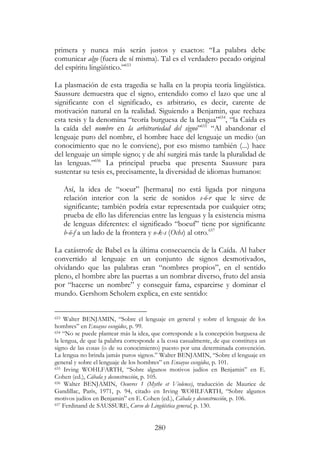 280
primera y nunca más serán justos y exactos: “La palabra debe
comunicar algo (fuera de sí misma). Tal es el verdadero pecado original
del espíritu lingüístico.”653
La plasmación de esta tragedia se halla en la propia teoría lingüística.
Saussure demuestra que el signo, entendido como el lazo que une al
significante con el significado, es arbitrario, es decir, carente de
motivación natural en la realidad. Siguiendo a Benjamin, que rechaza
esta tesis y la denomina “teoría burguesa de la lengua”654
, “la Caída es
la caída del nombre en la arbitrariedad del signo”655
“Al abandonar el
lenguaje puro del nombre, el hombre hace del lenguaje un medio (un
conocimiento que no le conviene), por eso mismo también (...) hace
del lenguaje un simple signo; y de ahí surgirá más tarde la pluralidad de
las lenguas.”656
La principal prueba que presenta Saussure para
sustentar su tesis es, precisamente, la diversidad de idiomas humanos:
Así, la idea de “soeur” [hermana] no está ligada por ninguna
relación interior con la serie de sonidos s-ö-r que le sirve de
significante; también podría estar representada por cualquier otra;
prueba de ello las diferencias entre las lenguas y la existencia misma
de lenguas diferentes: el significado “boeuf” tiene por significante
b-ö-f a un lado de la frontera y o-k-s (Ochs) al otro.657
La catástrofe de Babel es la última consecuencia de la Caída. Al haber
convertido al lenguaje en un conjunto de signos desmotivados,
olvidando que las palabras eran “nombres propios”, en el sentido
pleno, el hombre abre las puertas a un nombrar diverso, fruto del ansia
por “hacerse un nombre” y conseguir fama, esparcirse y dominar el
mundo. Gershom Scholem explica, en este sentido:
653 Walter BENJAMIN, “Sobre el lenguaje en general y sobre el lenguaje de los
hombres” en Ensayos escogidos, p. 99.
654 “No se puede plantear más la idea, que corresponde a la concepción burguesa de
la lengua, de que la palabra corresponde a la cosa casualmente, de que constituya un
signo de las cosas (o de su conocimiento) puesto por una determinada convención.
La lengua no brinda jamás puros signos.” Walter BENJAMIN, “Sobre el lenguaje en
general y sobre el lenguaje de los hombres” en Ensayos escogidos, p. 101.
655 Irving WOHLFARTH, “Sobre algunos motivos judíos en Benjamin” en E.
Cohen (ed.), Cábala y deconstrucción, p. 105.
656 Walter BENJAMIN, Oeuvres 1 (Mythe et Violence), traducción de Maurice de
Gandillac, París, 1971, p. 94, citado en Irving WOHLFARTH, “Sobre algunos
motivos judíos en Benjamin” en E. Cohen (ed.), Cábala y deconstrucción, p. 106.
657 Ferdinand de SAUSSURE, Curso de Lingüística general, p. 130.
 