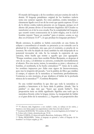 281
El mundo del lenguaje y de los nombres está por encima de todo lo
demás. El lenguaje paradisíaco original de los hombres todavía
tenía este carácter sagrado. En otras palabras, estaba inmediata y
claramente ligado con el ser de las cosas que quería expresar. El eco
de lo divino estaba todavía presente en ese lenguaje, porque en el
aliento del pneuma divino el movimiento lingüístico del Creador se
transformó en el de la cosa creada. Fue la complejidad del lenguaje,
que ocurrió como consecuencia de la hybris mágica, con la cual el
hombre intentó “hacer un nombre” para sí mismo –como se nos
dice en el Génesis 11:4658
–, lo que produjo los lenguajes profanos.659
Desde entonces, la palabra se habría convertido en una forma de
eclipsar o ensombrecer el mundo: su presencia ya no coincide con la
plenitud de lo nombrado, sino que, por el contrario, es prueba de su
ausencia. No sólo ha dejado de crear; también ha sido despojada de su
potencial invocador de vida. Se ha tornado la expresión de una
carencia, triste huella que remite a aquello que yace agazapado.
“Porque nombrar, como bien escribía Walter Benjamin, es despojar al
otro de su aura, y al delimitar su universo, conducirlo inevitablemente
al silencio. Por esta razón, insiste, la naturaleza es triste y silenciosa: el
hombre, al nombrarla, la ha hecho enmudecer.”660
Antes de la caída,
los nombres impuestos por Adán eran signos de bienaventuranza,
pero tras la irrupción del pecado, “con la palabra de Dios que maldice
el campo, el aspecto de la naturaleza se transforma profundamente.
Comienza su otro mutismo, al que aludimos al hablar de la profunda
tristeza de la naturaleza”661
. Continúa Benjamin:
Es una verdad metafísica la que dice que toda la naturaleza se
pondría a lamentarse si le fuese dada la palabra. (donde “dar la
palabra” es algo más que “hacer que pueda hablar”). Esta
proposición tiene un doble significado. Significa ante todo que la
naturaleza lloraría sobre la lengua misma. La incapacidad de hablar
es el gran dolor de la naturaleza (...). Segundo: esa proposición dice
658 “Y dixeron: dad, fragüemos a nos ciudad y torre, su cabeça en los cielos, y
faremos a nos fama; quiçá nos esparziremos sobre faces de toda la tierra.”
659 Gershom SCHOLEM, “El nombre de Dios y la teoría lingüística de la Cábala” en
E. Cohen (ed.), Cábala y deconstrucción, pp. 33-34.
660 Esther COHEN, El silencio del nombre, Barcelona, Anthropos, 1999, p. 34.
661 Walter BENJAMIN, “Sobre el lenguaje en general y sobre el lenguaje de los
hombres” en Ensayos escogidos, p. 101.
 